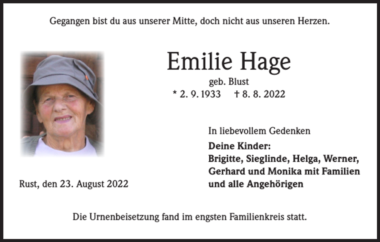 <p>Gegangen bist du aus unserer Mitte, doch nicht aus unseren Herzen.</p><p>Emilie Hage<br />geb. Blust<br />* 2. 9. 1933 † 8. 8. 2022</p><p>Rust, den 23. August 2022</p><p>In liebevollem Gedenken<br />Deine Kinder:<br />Brigitte, Sieglinde, Helga, Werner,<br />Gerhard und Monika mit Familien<br />und alle Angehörigen</p><p>Die Urnenbeisetzung fand im engsten Familienkreis statt.</p>