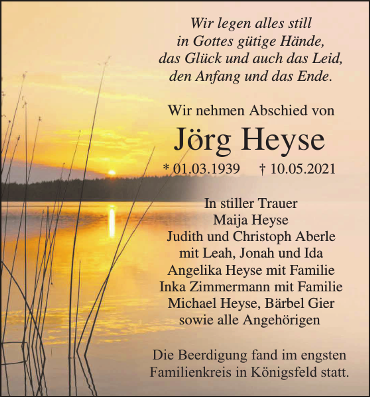 <p>Wir legen alles still<br />in Gottes gütige Hände,<br />das Glück und auch das Leid,<br />den Anfang und das Ende.<br />Wir nehmen Abschied von</p><p>Jörg Heyse<br />* 01.03.1939</p><p>† 10.05.2021</p><p>In stiller Trauer<br />Maija Heyse<br />Judith und Christoph Aberle<br />mit Leah, Jonah und Ida<br />Angelika Heyse mit Familie<br />Inka Zimmermann mit Familie<br />Michael Heyse, Bärbel Gier<br />sowie alle Angehörigen</p><p>Die Beerdigung fand im engsten<br />Familienkreis in Königsfeld statt.</p>