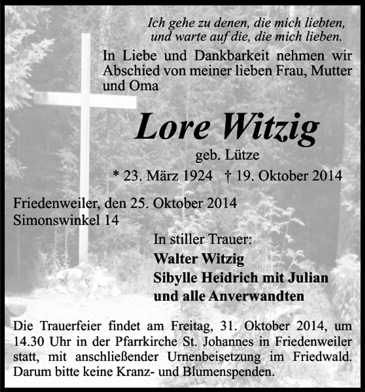 <p>Ich gehe zu denen, die mich liebten,<br />und warte auf die, die mich lieben.</p><p>In Liebe und Dankbarkeit nehmen wir<br />Abschied von meiner lieben Frau, Mutter<br />und Oma</p><p>Lore Witzig</p><p>geb. Lütze<br />* 23. März 1924 † 19. Oktober 2014<br />Friedenweiler, den 25. Oktober 2014<br />Simonswinkel 14<br />In stiller Trauer:<br />Walter Witzig<br />Sibylle Heidrich mit Julian<br />und alle Anverwandten<br />Die Trauerfeier findet am Freitag, 31. Oktober 2014, um<br />14.30 Uhr in der Pfarrkirche St. Johannes in Friedenweiler<br />statt, mit anschließender Urnenbeisetzung im Friedwald.<br />Darum bitte keine Kranz- und Blumenspenden.</p>