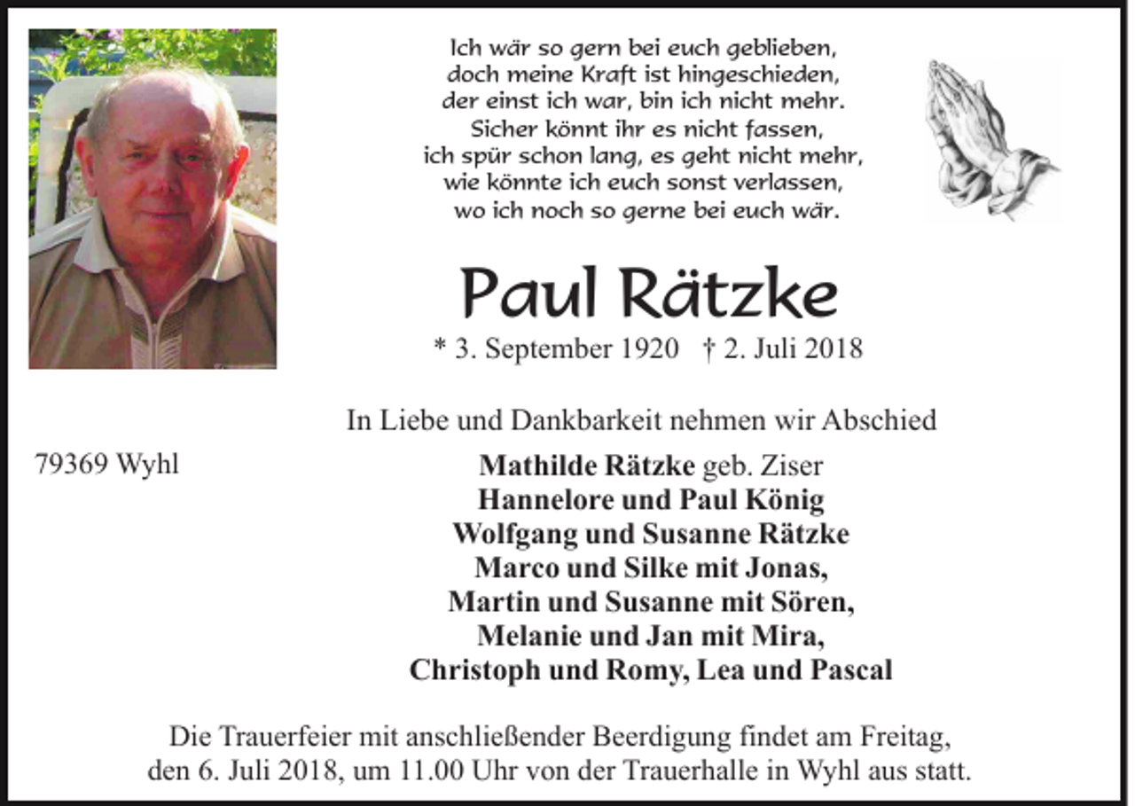 <p>Ich wär so gern bei euch geblieben,<br />doch meine Kraft ist hingeschieden,<br />der einst ich war, bin ich nicht mehr.<br />Sicher könnt ihr es nicht fassen,<br />ich spür schon lang, es geht nicht mehr,<br />wie könnte ich euch sonst verlassen,<br />wo ich noch so gerne bei euch wär.</p><p>Paul Rätzke</p><p>* 3. September 1920 † 2. Juli 2018</p><p>79369 Wyhl</p><p>In Liebe und Dankbarkeit nehmen wir Abschied<br />Mathilde Rätzke geb. Ziser<br />Hannelore und Paul König<br />Wolfgang und Susanne Rätzke<br />Marco und Silke mit Jonas,<br />Martin und Susanne mit Sören,<br />Melanie und Jan mit Mira,<br />Christoph und Romy, Lea und Pascal</p><p>Die Trauerfeier mit anschließender Beerdigung findet am Freitag,<br />den 6. Juli 2018, um 11.00 Uhr von der Trauerhalle in Wyhl aus statt.</p>