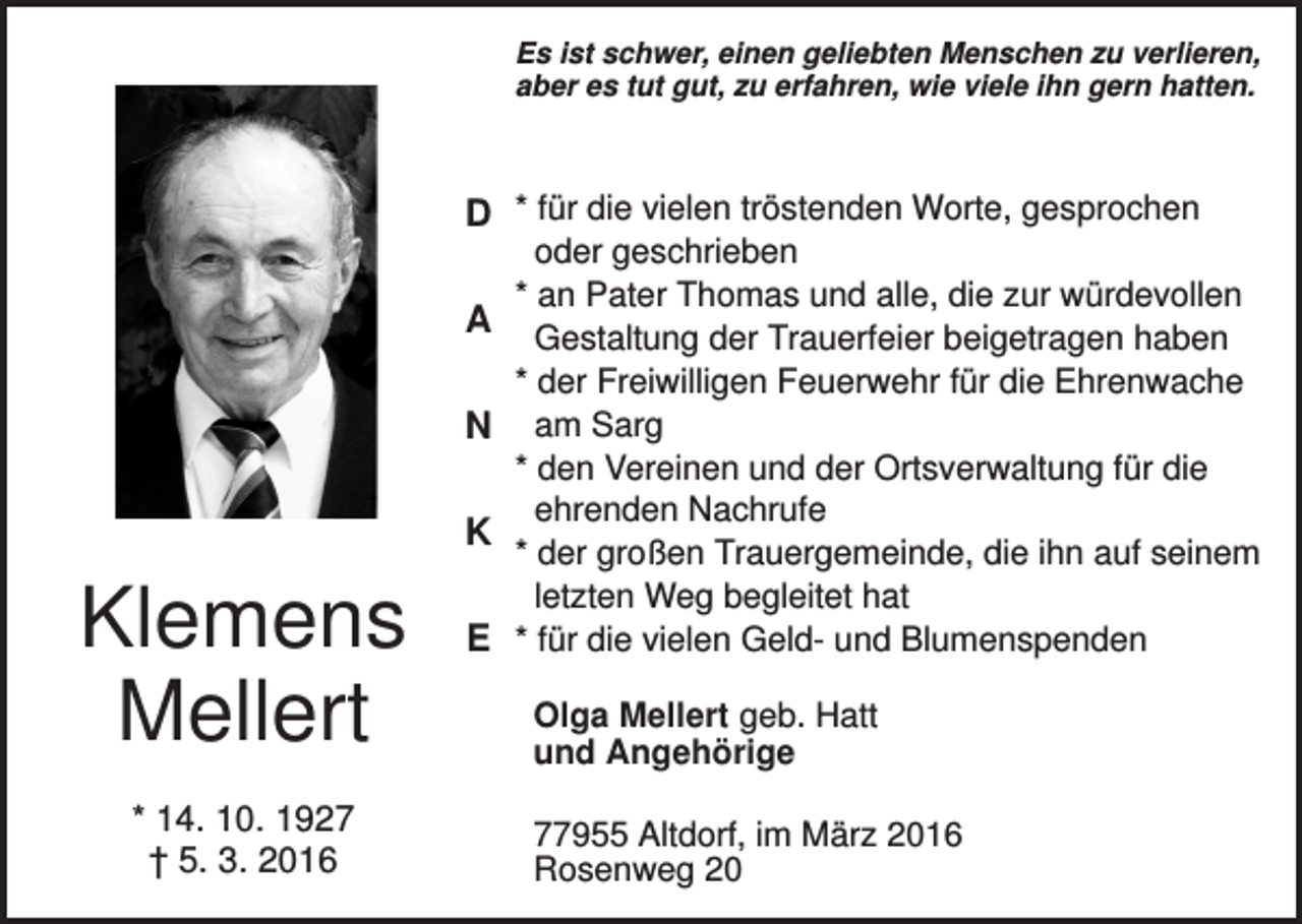 <p>Es ist schwer, einen geliebten Menschen zu verlieren,<br />aber es tut gut, zu erfahren, wie viele ihn gern hatten.</p><p>D * für die vielen tröstenden Worte, gesprochen<br />A<br />N<br />K</p><p>Klemens<br />Mellert<br />* 14. 10. 1927<br />† 5. 3. 2016</p><p>E</p><p>oder geschrieben<br />* an Pater Thomas und alle, die zur würdevollen<br />Gestaltung der Trauerfeier beigetragen haben<br />* der Freiwilligen Feuerwehr für die Ehrenwache<br />am Sarg<br />* den Vereinen und der Ortsverwaltung für die<br />ehrenden Nachrufe<br />* der großen Trauergemeinde, die ihn auf seinem<br />letzten Weg begleitet hat<br />* für die vielen Geld- und Blumenspenden<br />Olga Mellert geb. Hatt<br />und Angehörige<br />77955 Altdorf, im März 2016<br />Rosenweg 20</p>