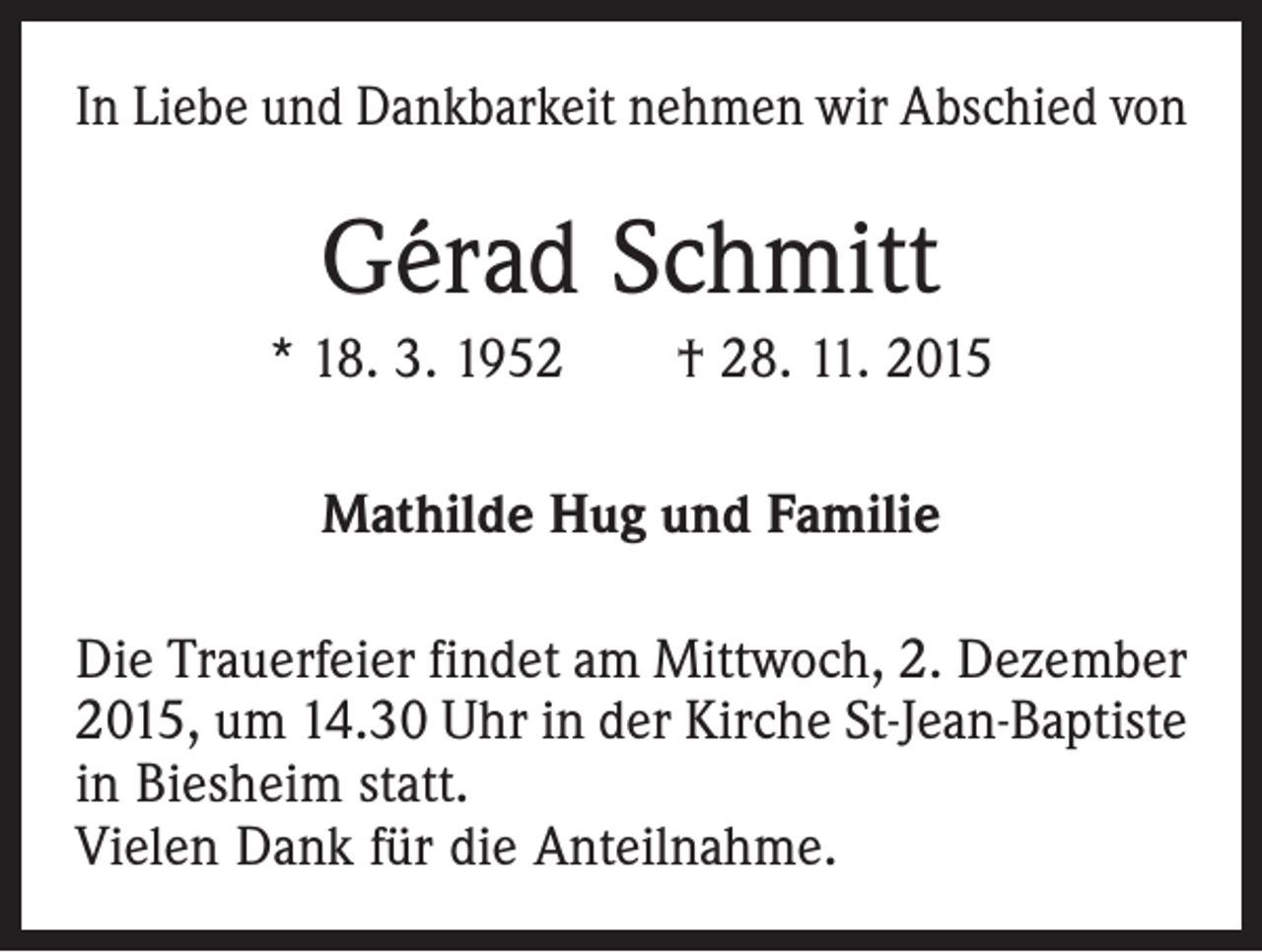 <p>In Liebe und Dankbarkeit nehmen wir Abschied von</p><p>Gérad Schmitt<br />* 18. 3. 1952 † 28. 11. 2015<br />Mathilde Hug und Familie<br />Die Trauerfeier findet am Mittwoch, 2. Dezember<br />2015, um 14.30 Uhr in der Kirche St-Jean-Baptiste<br />in Biesheim statt.<br />Vielen Dank für die Anteilnahme.</p>