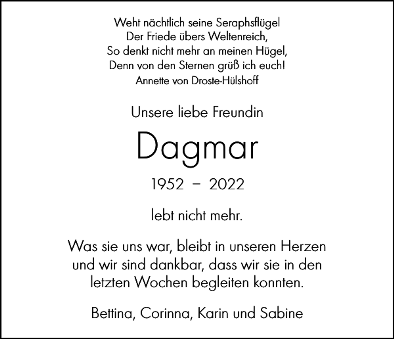 <p>Weht nächtlich seine Seraphsflügel<br />Der Friede übers Weltenreich,<br />So denkt nicht mehr an meinen Hügel,<br />Denn von den Sternen grüß ich euch!<br />Annette von Droste-Hülshoff</p><p>Unsere liebe Freundin</p><p>Dagmar<br />1952 – 2022<br />lebt nicht mehr.<br />Was sie uns war, bleibt in unseren Herzen<br />und wir sind dankbar, dass wir sie in den<br />letzten Wochen begleiten konnten.<br />Bettina, Corinna, Karin und Sabine</p>