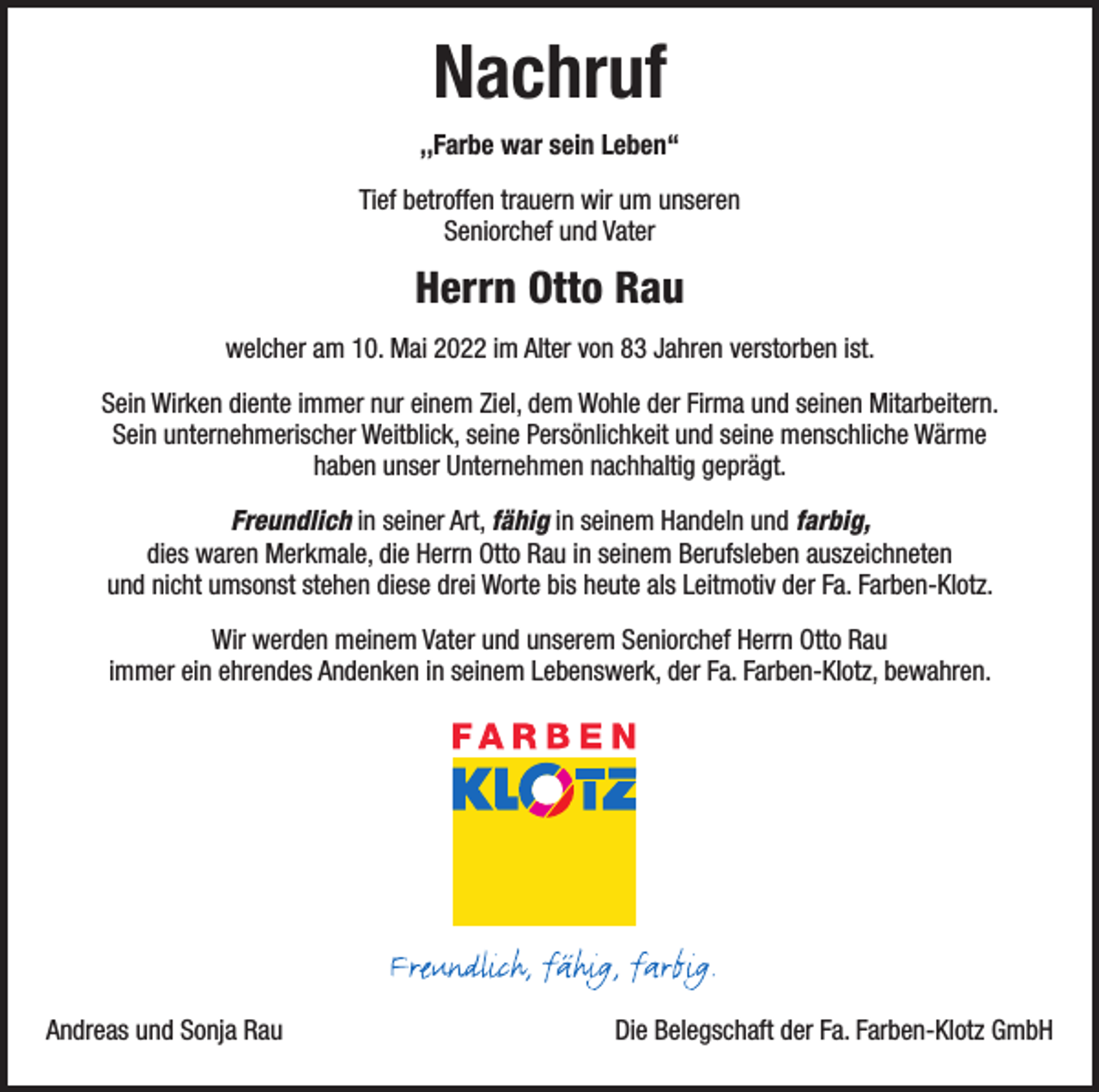 <p>Nachruf<br />,,Farbe war sein Leben“<br />Tief betroffen trauern wir um unseren<br />Seniorchef und Vater</p><p>Herrn Otto Rau<br />welcher am 10. Mai 2022 im Alter von 83 Jahren verstorben ist.<br />Sein Wirken diente immer nur einem Ziel, dem Wohle der Firma und seinen Mitarbeitern.<br />Sein unternehmerischer Weitblick, seine Persönlichkeit und seine menschliche Wärme<br />haben unser Unternehmen nachhaltig geprägt.<br />Freundlich in seiner Art, fähig in seinem Handeln und farbig,<br />dies waren Merkmale, die Herrn Otto Rau in seinem Berufsleben auszeichneten<br />und nicht umsonst stehen diese drei Worte bis heute als Leitmotiv der Fa. Farben-Klotz.<br />Wir werden meinem Vater und unserem Seniorchef Herrn Otto Rau<br />immer ein ehrendes Andenken in seinem Lebenswerk, der Fa. Farben-Klotz, bewahren.</p><p>Andreas und Sonja Rau</p><p>Die Belegschaft der Fa. Farben-Klotz GmbH</p>