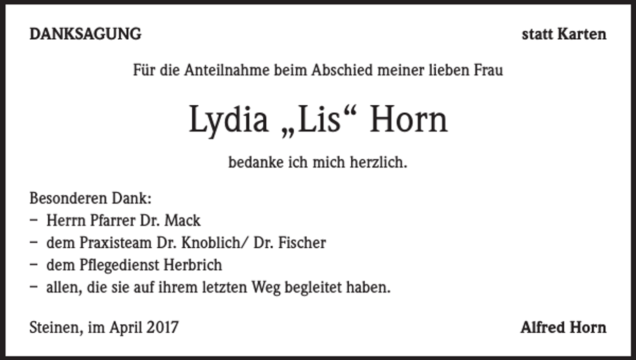 <p>DANKSAGUNG</p><p>statt Karten</p><p>Für die Anteilnahme beim Abschied meiner lieben Frau</p><p>Lydia „Lis“ Horn<br />bedanke ich mich herzlich.<br />Besonderen Dank:<br />– Herrn Pfarrer Dr. Mack<br />– dem Praxisteam Dr. Knoblich/ Dr. Fischer<br />– dem Pflegedienst Herbrich<br />– allen, die sie auf ihrem letzten Weg begleitet haben.<br />Steinen, im April 2017</p><p>Alfred Horn</p>