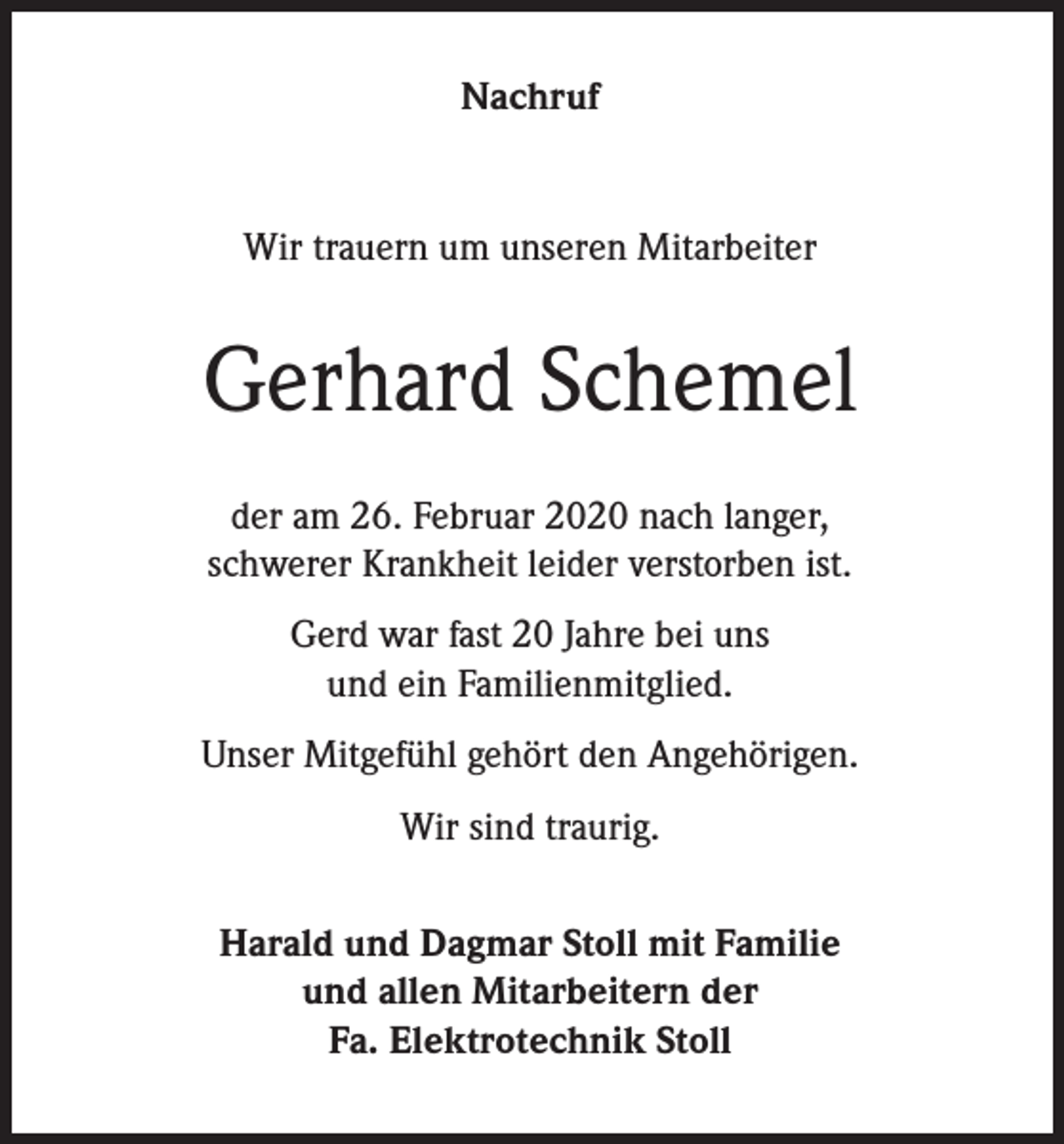 <p>Nachruf</p><p>Wir trauern um unseren Mitarbeiter</p><p>Gerhard Schemel<br />der am 26. Februar 2020 nach langer,<br />schwerer Krankheit leider verstorben ist.<br />Gerd war fast 20 Jahre bei uns<br />und ein Familienmitglied.<br />Unser Mitgefühl gehört den Angehörigen.<br />Wir sind traurig.<br />Harald und Dagmar Stoll mit Familie<br />und allen Mitarbeitern der<br />Fa. Elektrotechnik Stoll</p>