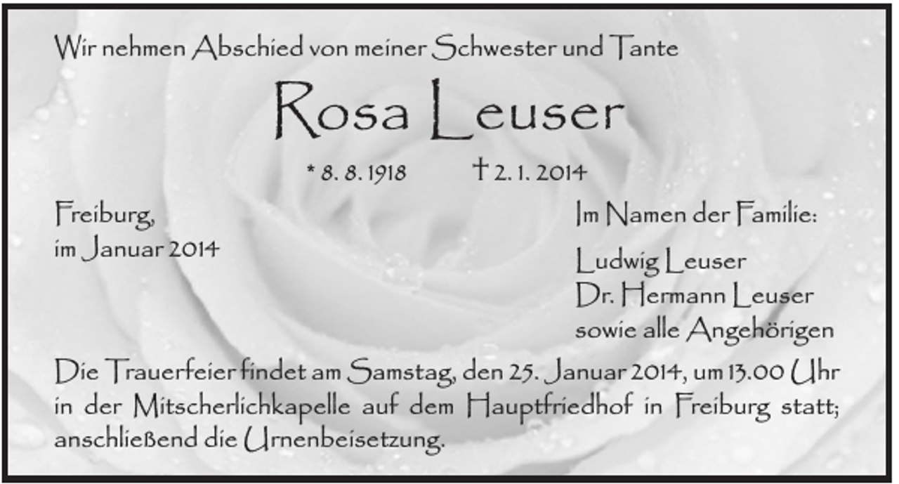 <p>Wir nehmen Abschied von meiner Schwester und Tante</p><p>Rosa Leuser<br />† 2. 1. 2014<br />Im Namen der Familie:<br />Ludwig Leuser<br />Dr. Hermann Leuser<br />sowie alle Angehörigen<br />Die Trauerfeier findet am Samstag, den 25. Januar 2014, um 13.00 Uhr<br />in der Mitscherlichkapelle auf dem Hauptfriedhof in Freiburg statt;<br />anschließend die Urnenbeisetzung.<br />* 8. 8. 1918</p><p>Freiburg,<br />im Januar 2014</p>