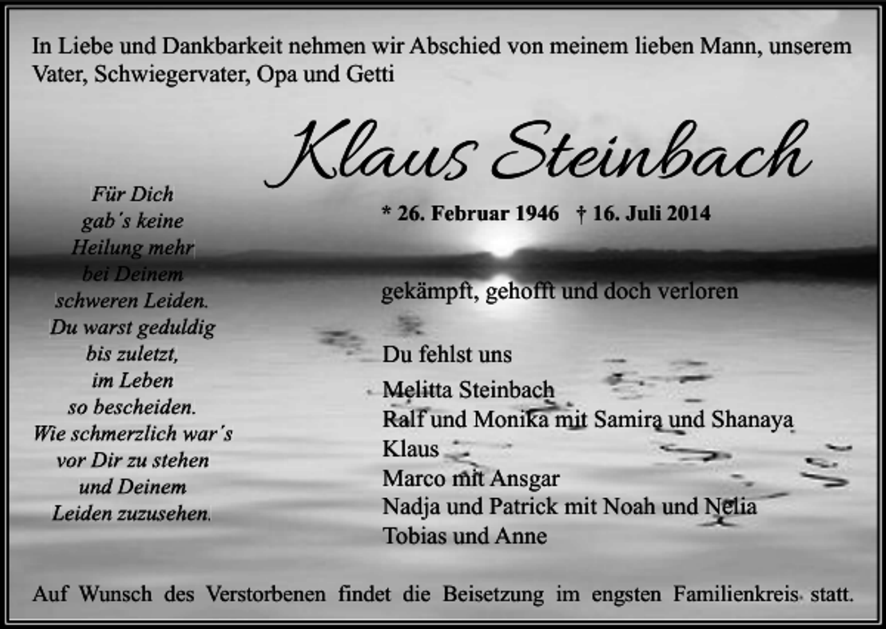 <p>In Liebe und Dankbarkeit nehmen wir Abschied von meinem lieben Mann, unserem<br />Vater, Schwiegervater, Opa und Getti</p><p>Für Dich<br />gab´s keine<br />Heilung mehr<br />bei Deinem<br />schweren Leiden.<br />Du warst geduldig<br />bis zuletzt,<br />im Leben<br />so bescheiden.<br />Wie schmerzlich war´s<br />vor Dir zu stehen<br />und Deinem<br />Leiden zuzusehen.</p><p>Klaus Steinbach<br />* 26. Februar 1946 † 16. Juli 2014</p><p>gekämpft, gehofft und doch verloren<br />Du fehlst uns<br />Melitta Steinbach<br />Ralf und Monika mit Samira und Shanaya<br />Klaus<br />Marco mit Ansgar<br />Nadja und Patrick mit Noah und Nelia<br />Tobias und Anne</p><p>Auf Wunsch des Verstorbenen findet die Beisetzung im engsten Familienkreis statt.</p>