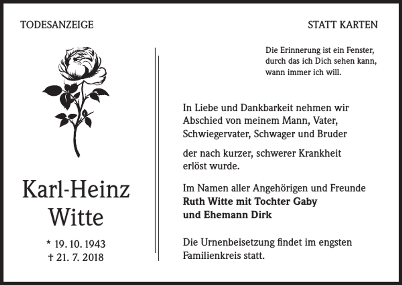<p>TODESANZEIGE</p><p>STATT KARTEN<br />Die Erinnerung ist ein Fenster,<br />durch das ich Dich sehen kann,<br />wann immer ich will.</p><p>In Liebe und Dankbarkeit nehmen wir<br />Abschied von meinem Mann, Vater,<br />Schwiegervater, Schwager und Bruder<br />der nach kurzer, schwerer Krankheit<br />erlöst wurde.</p><p>Karl-Heinz<br />Witte<br />* 19. 10. 1943<br />† 21. 7. 2018</p><p>Im Namen aller Angehörigen und Freunde<br />Ruth Witte mit Tochter Gaby<br />und Ehemann Dirk<br />Die Urnenbeisetzung findet im engsten<br />Familienkreis statt.</p>