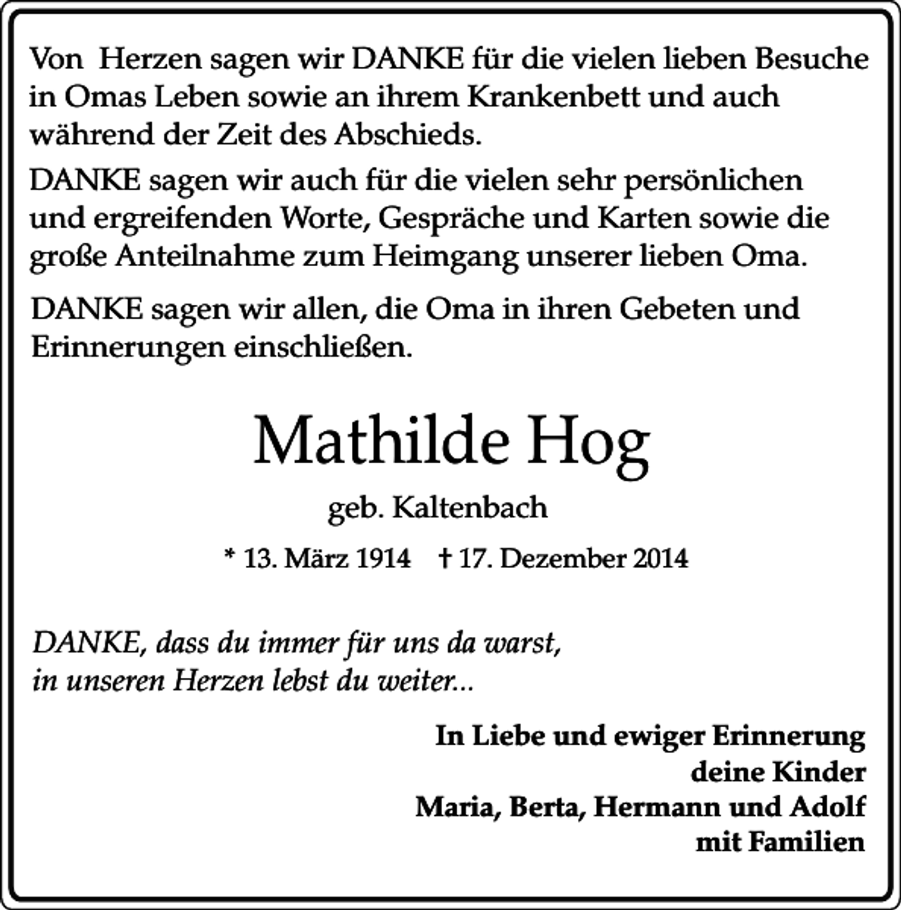 <p>Von Herzen sagen wir DANKE für die vielen lieben Besuche<br />in Omas Leben sowie an ihrem Krankenbett und auch<br />während der Zeit des Abschieds.<br />DANKE sagen wir auch für die vielen sehr persönlichen<br />und ergreifenden Worte, Gespräche und Karten sowie die<br />große Anteilnahme zum Heimgang unserer lieben Oma.<br />DANKE sagen wir allen, die Oma in ihren Gebeten und<br />Erinnerungen einschließen.</p><p>Mathilde Hog<br />geb. Kaltenbach</p><p>* 13. März 1914</p><p>† 17. Dezember 2014</p><p>DANKE, dass du immer für uns da warst,<br />in unseren Herzen lebst du weiter...<br />In Liebe und ewiger Erinnerung<br />deine Kinder<br />Maria, Berta, Hermann und Adolf<br />mit Familien</p>