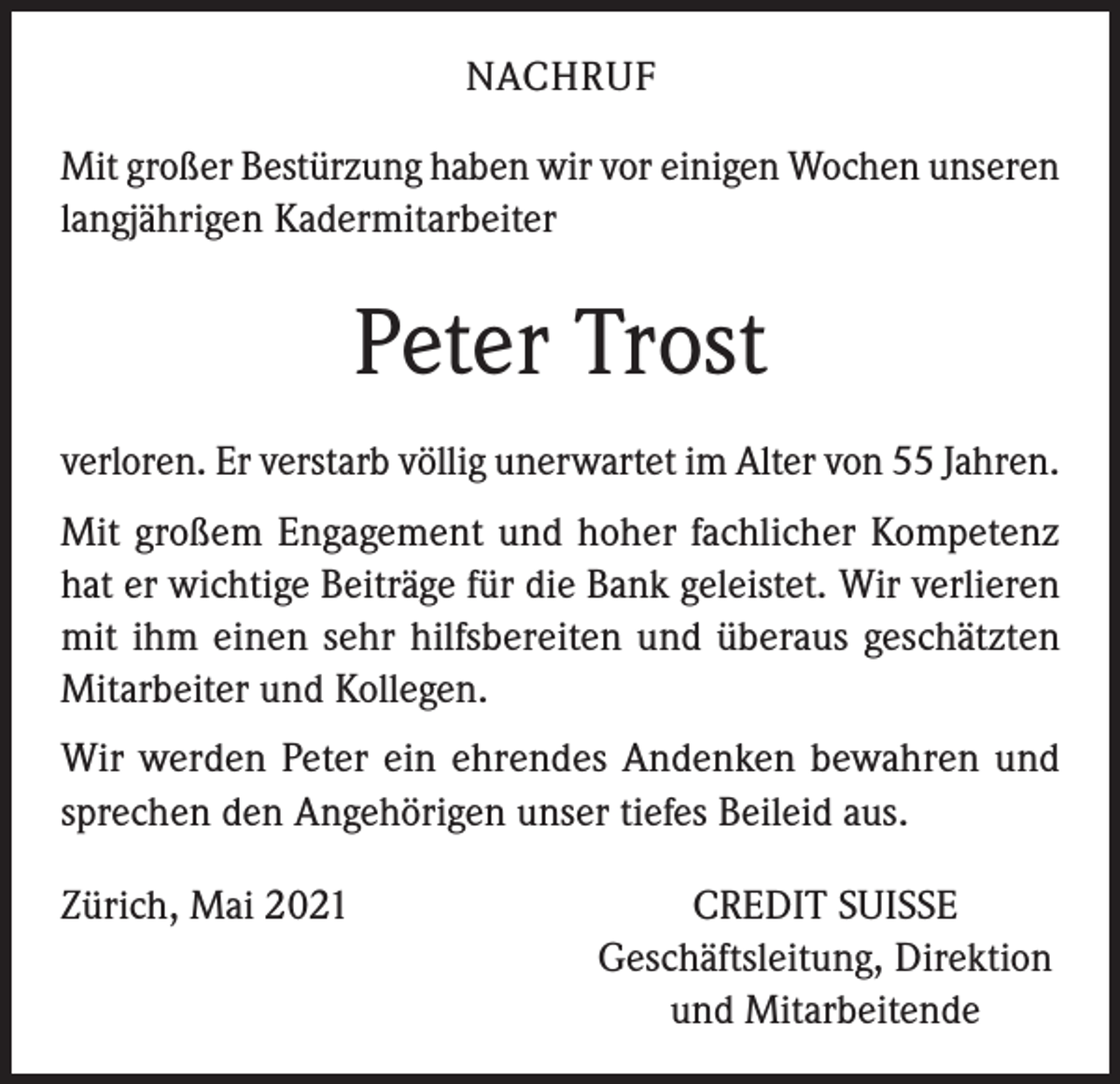 <p>NACHRUF<br />Mit großer Bestürzung haben wir vor einigen Wochen unseren<br />langjährigen Kadermitarbeiter</p><p>Peter Trost<br />verloren. Er verstarb völlig unerwartet im Alter von 55 Jahren.<br />Mit großem Engagement und hoher fachlicher Kompetenz<br />hat er wichtige Beiträge für die Bank geleistet. Wir verlieren<br />mit ihm einen sehr hilfsbereiten und überaus geschätzten<br />Mitarbeiter und Kollegen.<br />Wir werden Peter ein ehrendes Andenken bewahren und<br />sprechen den Angehörigen unser tiefes Beileid aus.<br />Zürich, Mai 2021</p><p>CREDIT SUISSE<br />Geschäftsleitung, Direktion<br />und Mitarbeitende</p>