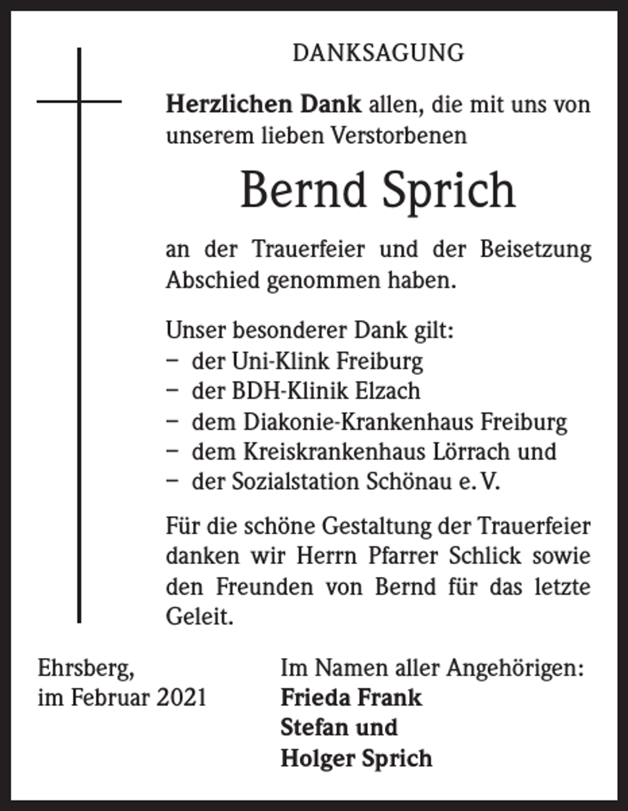 <p>DANKSAGUNG</p><p>Herzlichen Dank allen, die mit uns von<br />unserem lieben Verstorbenen</p><p>Bernd Sprich<br />an der Trauerfeier und der Beisetzung<br />­A bschied genommen haben.<br />Unser besonderer Dank gilt:<br />– der Uni-Klink Freiburg<br />– der BDH-Klinik Elzach<br />– dem Diakonie-Krankenhaus Freiburg<br />– dem Kreiskrankenhaus Lörrach und<br />– der Sozialstation Schönau e. V.<br />Für die schöne Gestaltung der Trauerfeier<br />danken wir Herrn Pfarrer Schlick sowie<br />den Freunden von Bernd für das letzte<br />­Geleit.<br />Ehrsberg,<br />im Februar 2021</p><p>Im Namen aller Angehörigen:<br />Frieda Frank<br />Stefan und<br />Holger Sprich</p>