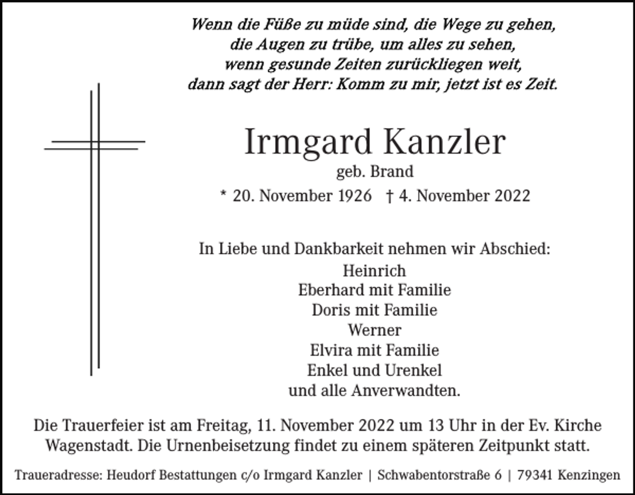 <p>Irmgard Kanzler</p><p>geb. Brand<br />* 20. November 1926 † 4. November 2022<br />In Liebe und Dankbarkeit nehmen wir Abschied:<br />Heinrich<br />Eberhard mit Familie<br />Doris mit Familie<br />Werner<br />Elvira mit Familie<br />Enkel und Urenkel<br />und alle Anverwandten.<br />Die Trauerfeier ist am Freitag, 11. November 2022 um 13 Uhr in der Ev. Kirche<br />Wagenstadt. Die Urnenbeisetzung findet zu einem späteren Zeitpunkt statt.<br />Traueradresse: Heudorf Bestattungen c/o Irmgard Kanzler | Schwabentorstraße 6 | 79341 Kenzingen</p>
