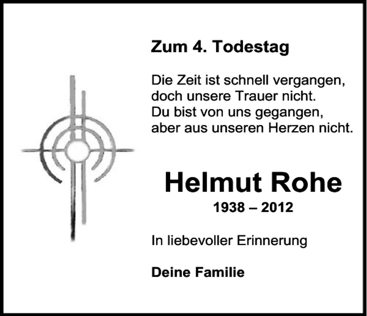 <p>Zum 4. Todestag<br />Die Zeit ist schnell vergangen,<br />doch unsere Trauer nicht.<br />Du bist von uns gegangen,<br />aber aus unseren Herzen nicht.</p><p>Helmut Rohe<br />1938 – 2012</p><p>In liebevoller Erinnerung<br />Deine Familie</p>