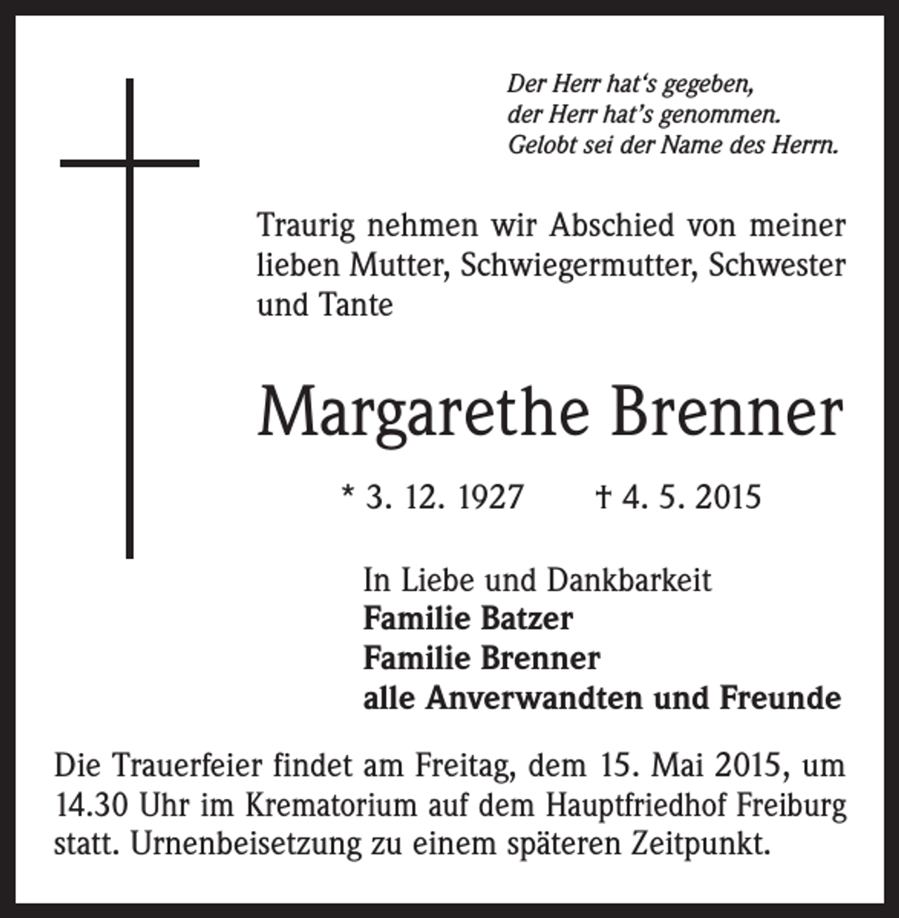 <p>Der Herr hat‘s gegeben,<br />der Herr hat’s genommen.<br />Gelobt sei der Name des Herrn.</p><p>Traurig nehmen wir Abschied von meiner<br />lieben Mutter, Schwiegermutter, Schwester<br />und Tante</p><p>Margarethe Brenner<br />* 3. 12. 1927 † 4. 5. 2015<br />In Liebe und Dankbarkeit<br />Familie Batzer<br />Familie Brenner<br />alle Anverwandten und Freunde<br />Die Trauerfeier findet am Freitag, dem 15. Mai 2015, um<br />14.30 Uhr im Krematorium auf dem Hauptfriedhof ­Freiburg<br />statt. Urnenbeisetzung zu einem späteren Zeitpunkt.</p>