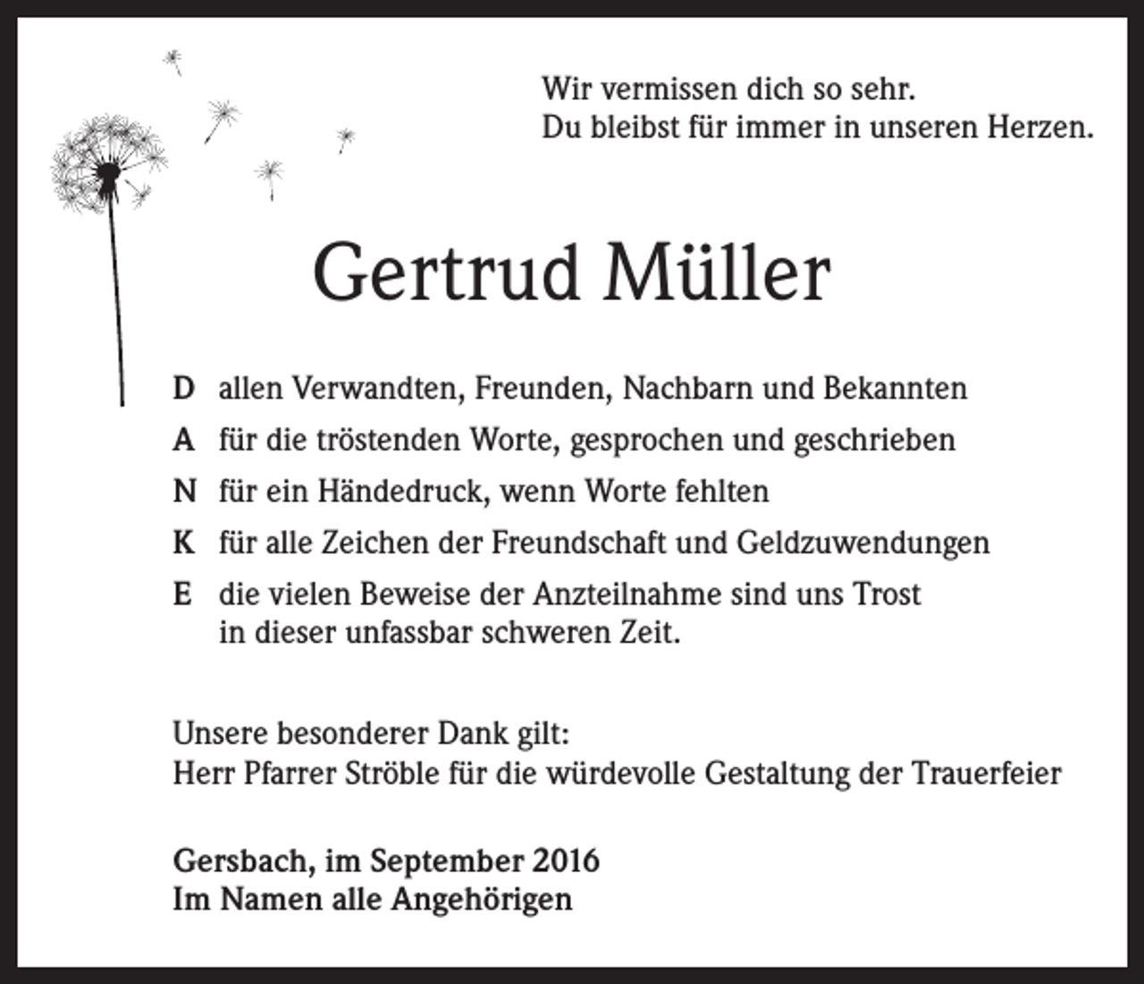 <p>Wir vermissen dich so sehr.<br />Du bleibst für immer in unseren Herzen.</p><p>Gertrud Müller<br />D allen Verwandten, Freunden, Nachbarn und Bekannten<br />A für die tröstenden Worte, gesprochen und geschrieben<br />N für ein Händedruck, wenn Worte fehlten<br />K für alle Zeichen der Freundschaft und Geldzuwendungen<br />E die vielen Beweise der Anzteilnahme sind uns Trost<br />in dieser unfassbar schweren Zeit.<br />Unsere besonderer Dank gilt:<br />Herr Pfarrer Ströble für die würdevolle Gestaltung der Trauerfeier<br />Gersbach, im September 2016<br />Im Namen alle Angehörigen</p>