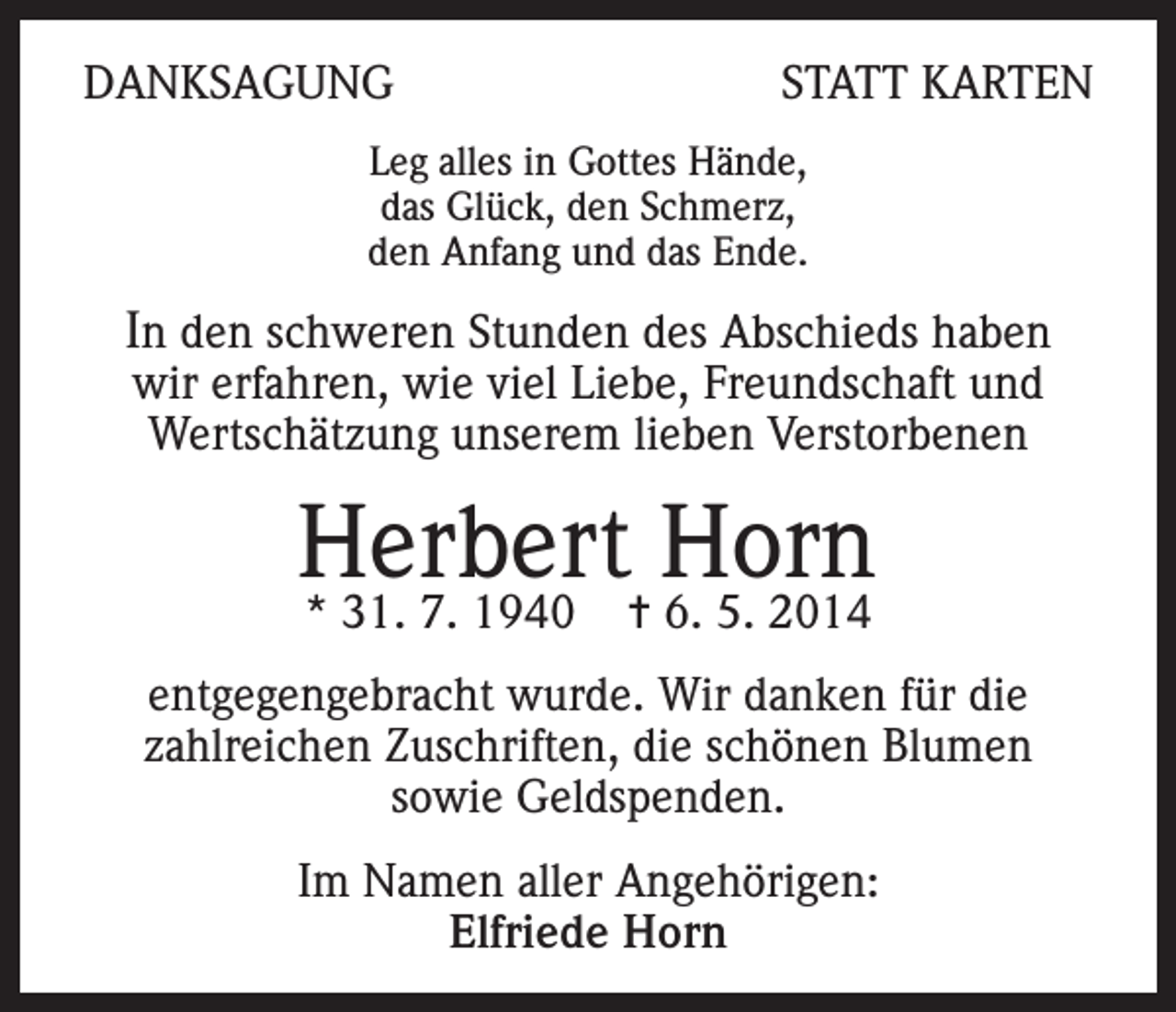 <p>DANKSAGUNG</p><p>STATT KARTEN</p><p>Leg alles in Gottes Hände,<br />das Glück, den Schmerz,<br />den Anfang und das Ende.</p><p>In den schweren Stunden des Abschieds haben<br />wir erfahren, wie viel Liebe, Freundschaft und<br />Wertschätzung unserem lieben Verstorbenen</p><p>Herbert Horn<br />* 31. 7. 1940</p><p>= 6. 5. 2014</p><p>entgegengebracht wurde. Wir danken für die<br />zahlreichen Zuschriften, die schönen Blumen<br />sowie Geldspenden.<br />Im Namen aller Angehörigen:<br />Elfriede Horn</p>