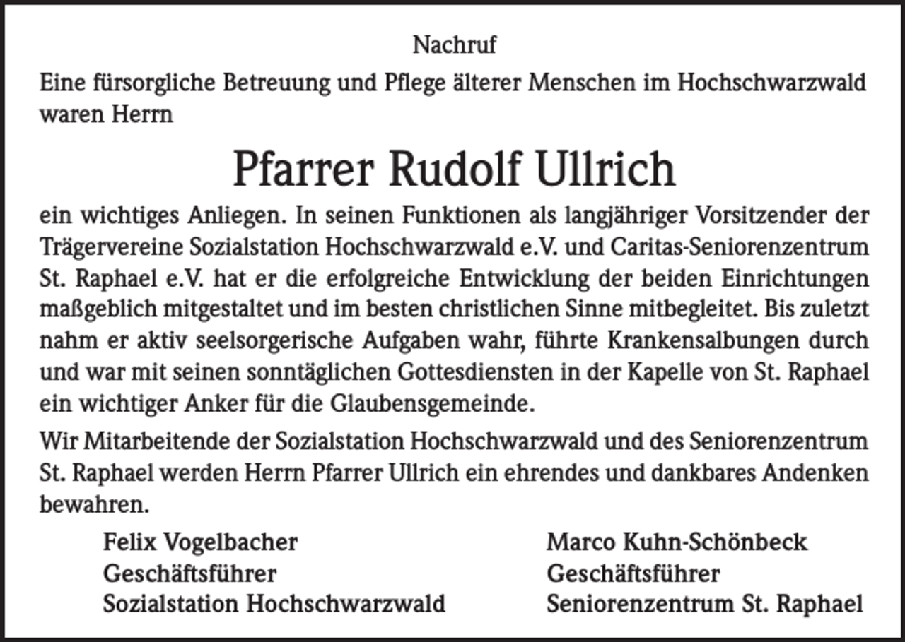 <p>Nachruf<br />Eine fürsorgliche Betreuung und Pflege älterer Menschen im Hochschwarzwald<br />waren Herrn</p><p>Pfarrer Rudolf Ullrich<br />ein wichtiges Anliegen. In seinen Funktionen als langjähriger Vorsitzender der<br />Trägervereine Sozialstation Hochschwarzwald e.V. und Caritas-Seniorenzentrum<br />St. Raphael e.V. hat er die erfolgreiche Entwicklung der beiden Einrichtungen<br />maßgeblich mitgestaltet und im besten christlichen Sinne mitbegleitet. Bis zuletzt<br />nahm er aktiv seelsorgerische Aufgaben wahr, führte Krankensalbungen durch<br />und war mit seinen sonntäglichen Gottesdiensten in der Kapelle von St. Raphael<br />ein wichtiger Anker für die Glaubensgemeinde.<br />Wir Mitarbeitende der Sozialstation Hochschwarzwald und des Seniorenzentrum<br />St. Raphael werden Herrn Pfarrer Ullrich ein ehrendes und dankbares Andenken<br />bewahren.</p><p>Felix Vogelbacher<br />Geschäftsführer</p><p>Sozialstation Hochschwarzwald</p><p>Marco Kuhn-Schönbeck<br />Geschäftsführer<br />Seniorenzentrum St. Raphael</p>