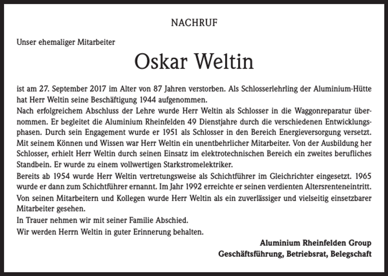 <p>NACHRUF<br />Unser ehemaliger Mitarbeiter</p><p>Oskar Weltin<br />ist am 27. September 2017 im Alter von 87 Jahren verstorben. Als Schlosserlehrling der Aluminium-Hütte<br />hat Herr Weltin seine Beschäftigung 1944 aufgenommen.<br />Nach erfolgreichem Abschluss der Lehre wurde Herr Weltin als Schlosser in die Waggonreparatur über­<br />nommen. Er begleitet die Aluminium Rheinfelden 49 Dienstjahre durch die verschiedenen Entwicklungsphasen. Durch sein Engagement wurde er 1951 als Schlosser in den Bereich Energieversorgung versetzt.<br />Mit seinem Können und Wissen war Herr Weltin ein unentbehrlicher Mitarbeiter. Von der Ausbildung her<br />Schlosser, erhielt Herr Weltin durch seinen Einsatz im elektrotechnischen Bereich ein zweites berufliches<br />Standbein. Er wurde zu einem vollwertigen Starkstromelektriker.<br />Bereits ab 1954 wurde Herr Weltin vertretungsweise als Schichtführer im Gleichrichter eingesetzt. 1965<br />wurde er dann zum Schichtführer ernannt. Im Jahr 1992 erreichte er seinen verdienten Altersrenteneintritt.<br />Von seinen Mitarbeitern und Kollegen wurde Herr Weltin als ein zuverlässiger und vielseitig einsetzbarer<br />Mitarbeiter gesehen.<br />In Trauer nehmen wir mit seiner Familie Abschied.<br />Wir werden Herrn Weltin in guter Erinnerung behalten.<br />Aluminium Rheinfelden Group<br />Geschäftsführung, Betriebsrat, Belegschaft</p>