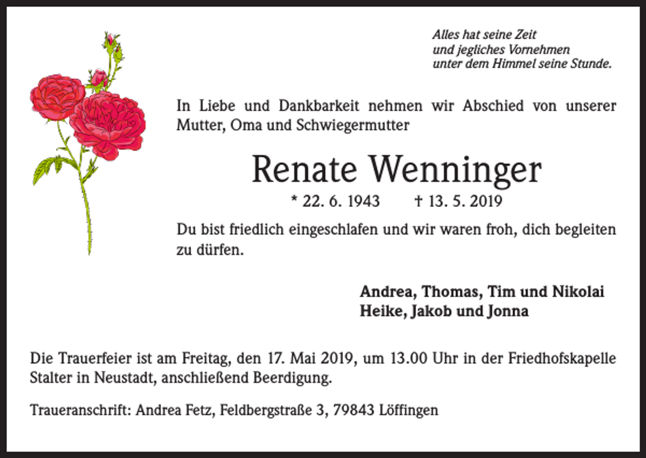 <p>Alles hat seine Zeit<br />und jegliches Vornehmen<br />unter dem Himmel seine Stunde.</p><p>In Liebe und Dankbarkeit nehmen wir Abschied von unserer<br />Mutter, Oma und Schwiegermutter</p><p>Renate Wenninger<br />* 22. 6. 1943 † 13. 5. 2019</p><p>Du bist friedlich eingeschlafen und wir waren froh, dich begleiten<br />zu dürfen.<br />Andrea, Thomas, Tim und Nikolai<br />Heike, Jakob und Jonna<br />Die Trauerfeier ist am Freitag, den 17. Mai 2019, um 13.00 Uhr in der Friedhofskapelle<br />Stalter in Neustadt, anschließend Beerdigung.<br />Traueranschrift: Andrea Fetz, Feldbergstraße 3, 79843 Löffingen</p>