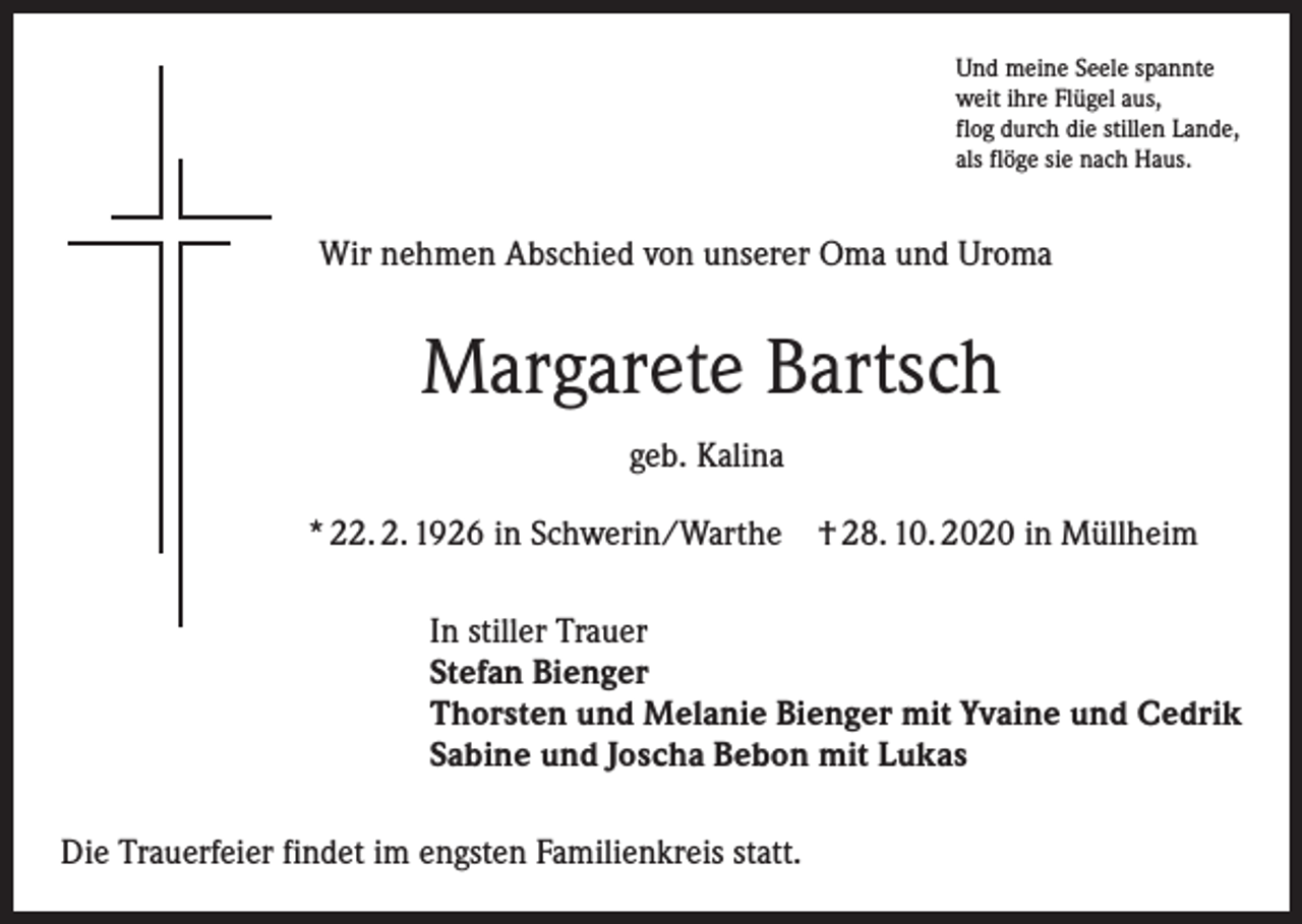 <p>Und meine Seele spannte<br />weit ihre Flügel aus,<br />flog durch die stillen Lande,<br />als flöge sie nach Haus.</p><p>Wir nehmen Abschied von unserer Oma und Uroma</p><p>Margarete Bartsch<br />geb. Kalina<br />* 22. 2. 1926 in Schwerin/Warthe † 28. 10. 2020 in Müllheim<br />In stiller Trauer<br />Stefan Bienger<br />Thorsten und Melanie Bienger mit Yvaine und Cedrik<br />Sabine und Joscha Bebon mit Lukas<br />Die Trauerfeier findet im engsten Familienkreis statt.</p>