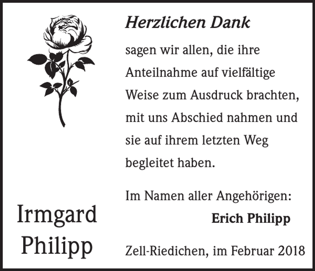 <p>Herzlichen Dank<br />sagen wir allen, die ihre<br />Anteilnahme auf vielfältige<br />Weise zum Ausdruck brachten,<br />mit uns Abschied nahmen und<br />sie auf ihrem letzten Weg<br />begleitet haben.</p><p>Irmgard<br />Philipp</p><p>Im Namen aller Angehörigen:<br />Erich Philipp<br />Zell-Riedichen, im Februar 2018</p>