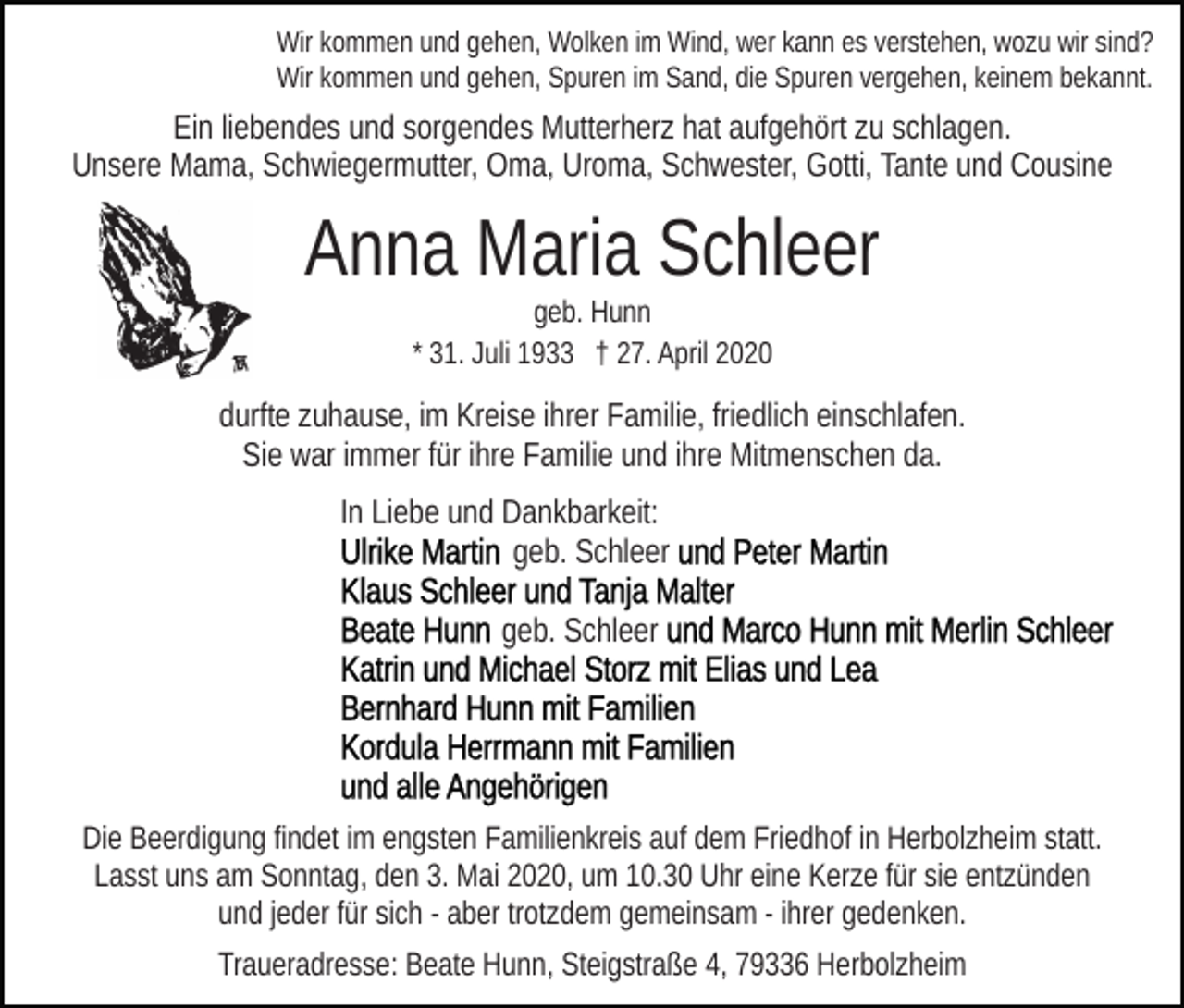 <p>Wir kommen und gehen, Wolken im Wind, wer kann es verstehen, wozu wir sind?<br />Wir kommen und gehen, Spuren im Sand, die Spuren vergehen, keinem bekannt.</p><p>Ein liebendes und sorgendes Mutterherz hat aufgehört zu schlagen.<br />Unsere Mama, Schwiegermutter, Oma, Uroma, Schwester, Gotti, Tante und Cousine</p><p>Anna Maria Schleer<br />geb. Hunn<br />* 31. Juli 1933 † 27. April 2020</p><p>durfte zuhause, im Kreise ihrer Familie, friedlich einschlafen.<br />Sie war immer für ihre Familie und ihre Mitmenschen da.<br />In Liebe und Dankbarkeit:<br />geb. Schleer<br />geb. Schleer</p><p>Die Beerdigung findet im engsten Familienkreis auf dem Friedhof in Herbolzheim statt.<br />Lasst uns am Sonntag, den 3. Mai 2020, um 10.30 Uhr eine Kerze für sie entzünden<br />und jeder für sich - aber trotzdem gemeinsam - ihrer gedenken.<br />Traueradresse: Beate Hunn, Steigstraße 4, 79336 Herbolzheim</p>