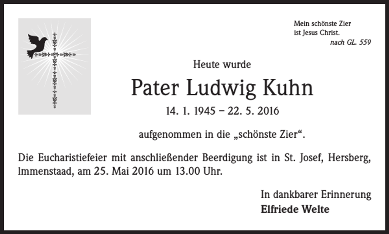 <p>Mein schönste Zier<br />ist Jesus Christ.</p><p>nach GL. 559</p><p>Heute wurde</p><p>Pater Ludwig Kuhn<br />14. 1. 1945 – 22. 5. 2016<br />aufgenommen in die „schönste Zier“.<br />Die Eucharistiefeier mit anschließender Beerdigung ist in St. Josef, Hersberg,<br />lmmenstaad, am 25. Mai 2016 um 13.00 Uhr.<br />In dankbarer Erinnerung<br />Elfriede Welte</p>