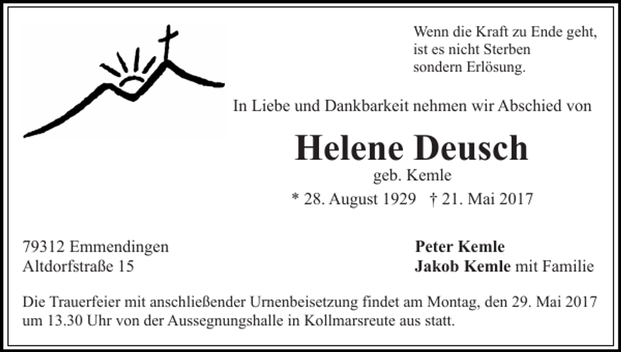 <p>Wenn<br />We<br />n n didie<br />e KrKraft<br />aft z uzuE Ende<br />n d e g geht,<br />e ht,<br />ist es<br />es nicht<br />ni c ht Sterben<br />St er b e n<br />ssondern<br />o n d er n Erlösung.<br />Erl ös u n g.</p><p>IInn Liebe<br />Li e b e und<br />u n d Dankbarkeit<br />D a n k b ar k eit nehmen<br />n e h m e n wir<br />wir Abschied<br />A bs c hi e d von<br />v on</p><p>HHelene<br />el e n e DDeusch<br />e us c h</p><p>geb.<br />g e b. Kemle<br />K e ml e<br />** 228.<br />8. August<br />A u g ust 1192 2 9 †† 221.<br />1. Mai<br />M ai<br />7 9 3 1 2 Emmendingen<br />79312<br />E m m e n di n g e n<br />Altdorfstraße<br />Alt<br />d orfstr a ß e 11</p><p>PPeter<br />et e r Kemle<br />K e ml e<br />mitFFamilie<br />JJakob<br />a k o b Kemle<br />K e ml e mit<br />a mili e</p><p>Di e TrTrauerfeier<br />Die<br />a u erf ei er mit<br />mit aanschließender<br />ns c h li e ß e n d er Urnenbeisetzung<br />Ur n e n b eis et z u ng fifindet<br />n d et aam<br />m Montag,<br />M o nt a g, dden<br />e n 29.<br />2 9. Mai<br />M ai 22<br />uum<br />m 113.30<br />3. 3 0 Uhr<br />U hr vvon<br />o n dder<br />er Aussegnungshalle<br />A u ss e g n u n gs h all e iinn Kollmarsreute<br />K oll m a rsr e ut e aus<br />a us statt.<br />st att.</p>