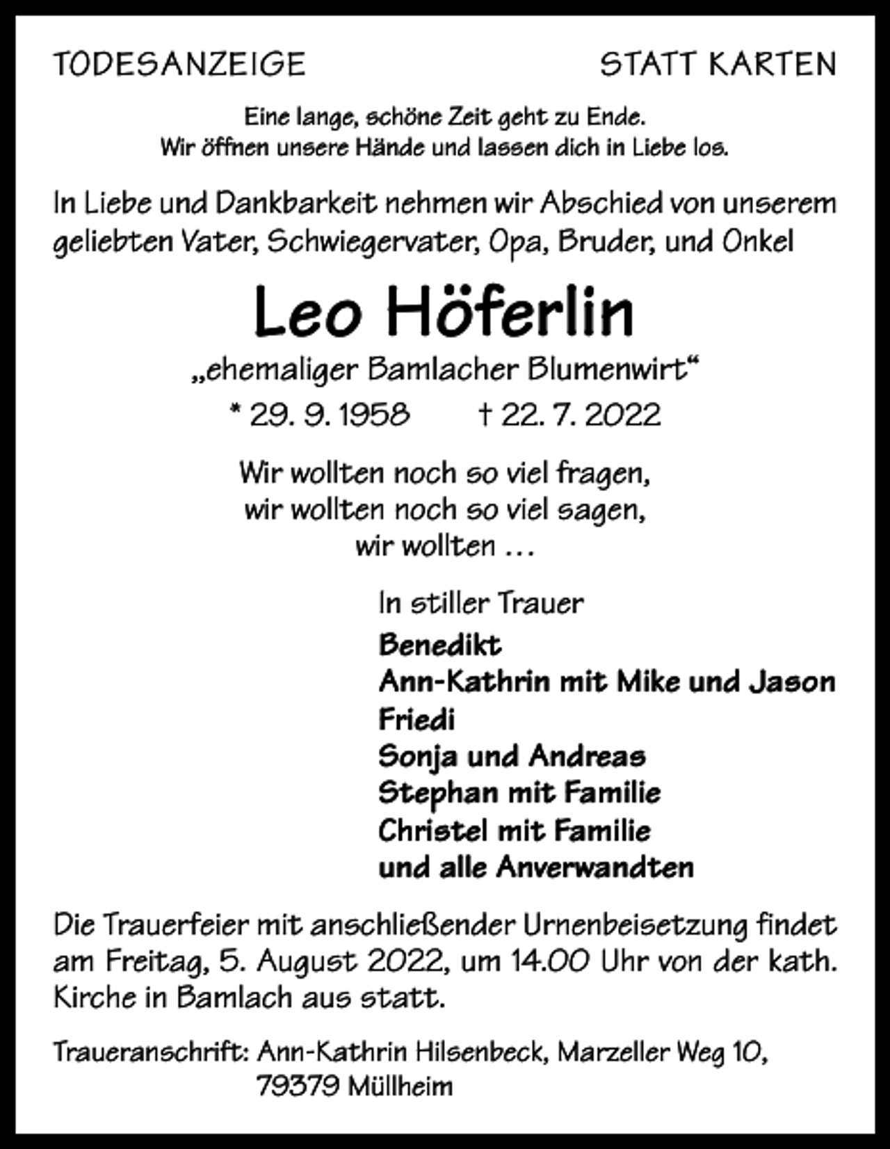 <p>TODESANZEIGE</p><p>STATT KARTEN</p><p>Eine lange, schöne Zeit geht zu Ende.<br />Wir öffnen unsere Hände und lassen dich in Liebe los.</p><p>In Liebe und Dankbarkeit nehmen wir Abschied von unserem<br />geliebten Vater, Schwiegervater, Opa, Bruder, und Onkel</p><p>Leo Höferlin</p><p>,,ehemaliger Bamlacher Blumenwirt“<br />* 29. 9. 1958 † 22. 7. 2022<br />Wir wollten noch so viel fragen,<br />wir wollten noch so viel sagen,<br />wir wollten . . .<br />In stiller Trauer<br />Benedikt<br />Ann-Kathrin mit Mike und Jason<br />Friedi<br />Sonja und Andreas<br />Stephan mit Familie<br />Christel mit Familie<br />und alle Anverwandten<br />Die Trauerfeier mit anschließender Urnenbeisetzung findet<br />am Freitag, 5. August 2022, um 14.00 Uhr von der kath.<br />Kirche in Bamlach aus statt.<br />Traueranschrift: A<br />nn-Kathrin Hilsenbeck, Marzeller Weg 10,<br />79379 Müllheim</p>