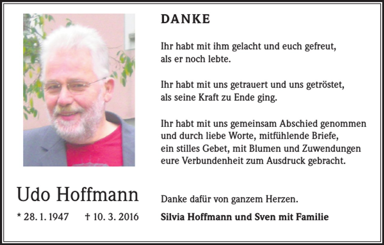 <p>DANKE<br />Ihr habt mit ihm gelacht und euch gefreut,<br />als er noch lebte.<br />Ihr habt mit uns getrauert und uns getröstet,<br />als seine Kraft zu Ende ging.<br />Ihr habt mit uns gemeinsam Abschied genommen<br />und durch liebe Worte, mitfühlende Briefe,<br />ein stilles Gebet, mit Blumen und Zuwendungen<br />eure Verbundenheit zum Ausdruck gebracht.</p><p>Udo Hoffmann</p><p>Danke dafür von ganzem Herzen.</p><p>* 28. 1. 1947 † 10. 3. 2016</p><p>Silvia Hoffmann und Sven mit Familie</p>
