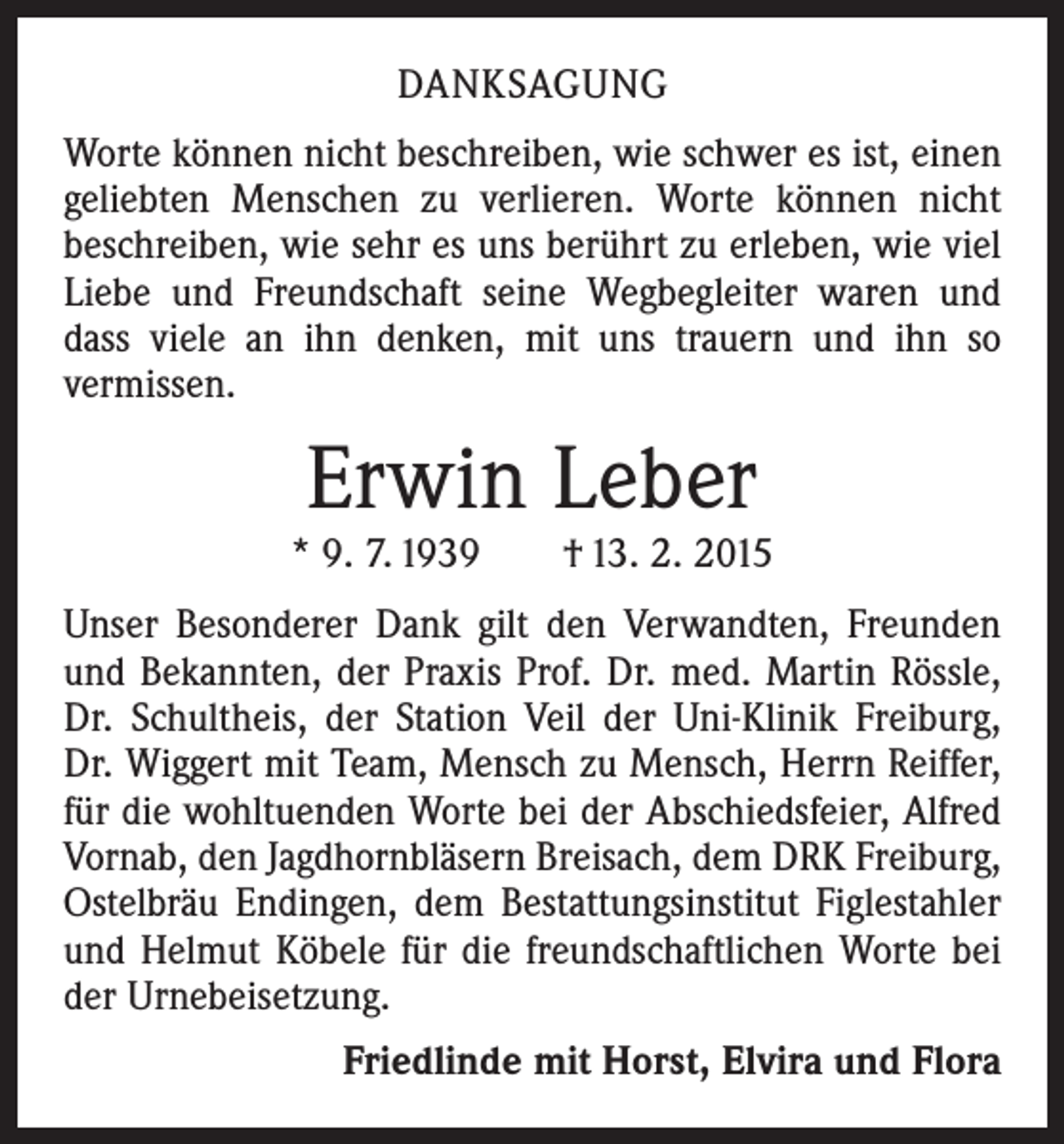 <p>DANKSAGUNG<br />Worte können nicht beschreiben, wie schwer es ist, einen<br />geliebten Menschen zu verlieren. Worte können nicht<br />beschreiben, wie sehr es uns berührt zu erleben, wie viel<br />Liebe und Freundschaft seine Wegbegleiter waren und<br />dass viele an ihn denken, mit uns trauern und ihn so<br />­vermissen.</p><p>Erwin Leber</p><p>* 9. 7. 1939 † 13. 2. 2015<br />Unser Besonderer Dank gilt den Verwandten, Freunden<br />und Bekannten, der Praxis Prof. Dr. med. Martin Rössle,<br />Dr. Schultheis, der Station Veil der Uni-Klinik Freiburg,<br />Dr. Wiggert mit Team, Mensch zu Mensch, Herrn Reiffer,<br />für die wohltuenden Worte bei der Abschiedsfeier, Alfred<br />Vornab, den Jagdhornbläsern Breisach, dem DRK Freiburg,<br />Ostelbräu Endingen, dem Bestattungsinstitut Figlestahler<br />und Helmut Köbele für die freundschaftlichen Worte bei<br />der Urnebeisetzung.<br />Friedlinde mit Horst, Elvira und Flora</p>