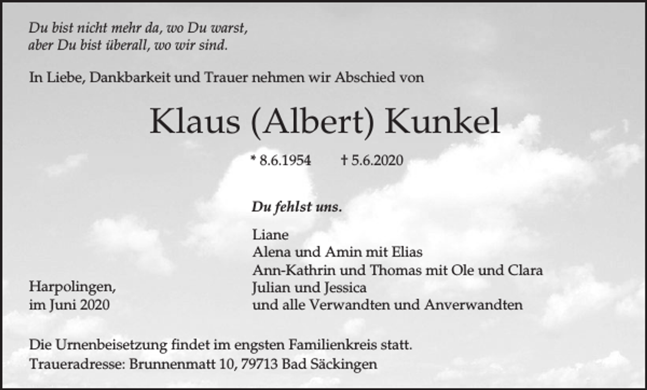<p>Du bist nicht mehr da, wo Du warst,<br />aber Du bist überall, wo wir sind.<br />In Liebe, Dankbarkeit und Trauer nehmen wir Abschied von</p><p>Klaus (Albert) Kunkel<br />* 8.6.1954</p><p>† 5.6.2020</p><p>Du fehlst uns.</p><p>Harpolingen,<br />im Juni 2020</p><p>Liane<br />Alena und Amin mit Elias<br />Ann-Kathrin und Thomas mit Ole und Clara<br />Julian und Jessica<br />und alle Verwandten und Anverwandten</p><p>Die Urnenbeisetzung findet im engsten Familienkreis statt.<br />Traueradresse: Brunnenmatt 10, 79713 Bad Säckingen</p>