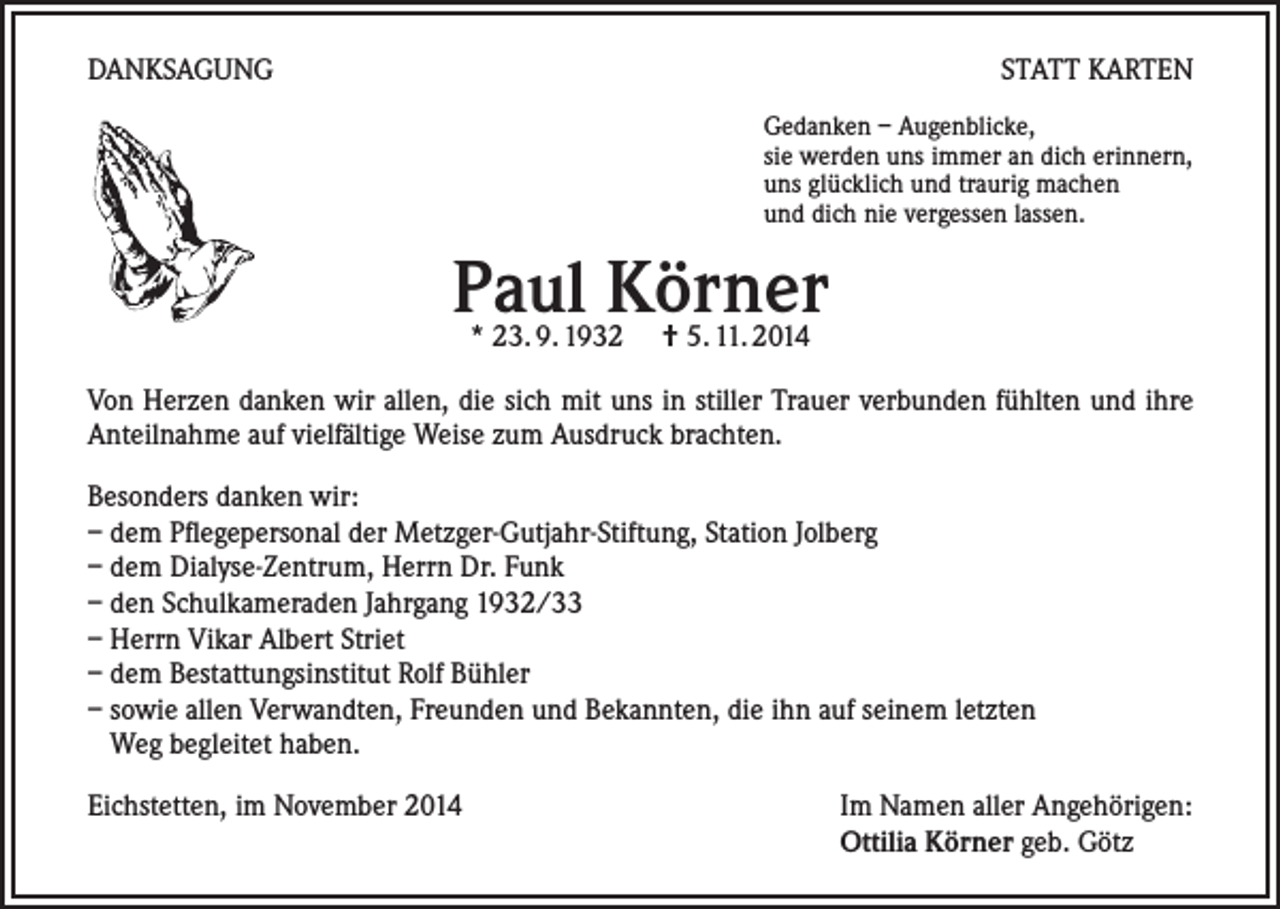 <p>DANKSAGUNG</p><p>STATT KARTEN<br />Gedanken – Augenblicke,<br />sie werden uns immer an dich erinnern,<br />uns glücklich und traurig machen<br />und dich nie vergessen lassen.</p><p>Paul Körner<br />* 23. 9. 1932 † 5. 11. 2014</p><p>Von Herzen danken wir allen, die sich mit uns in stiller Trauer verbunden fühlten und ihre<br />Anteilnahme auf vielfältige Weise zum Ausdruck brachten.<br />Besonders danken wir:<br />– dem Pflegepersonal der Metzger-Gutjahr-Stiftung, Station Jolberg<br />– dem Dialyse-Zentrum, Herrn Dr. Funk<br />– den Schulkameraden Jahrgang 1932/33<br />– Herrn Vikar Albert Striet<br />– dem Bestattungsinstitut Rolf Bühler<br />– sowie allen Verwandten, Freunden und Bekannten, die ihn auf seinem letzten<br />Weg begleitet haben.<br />Eichstetten, im November 2014</p><p>Im Namen aller Angehörigen:<br />Ottilia Körner geb. Götz</p>