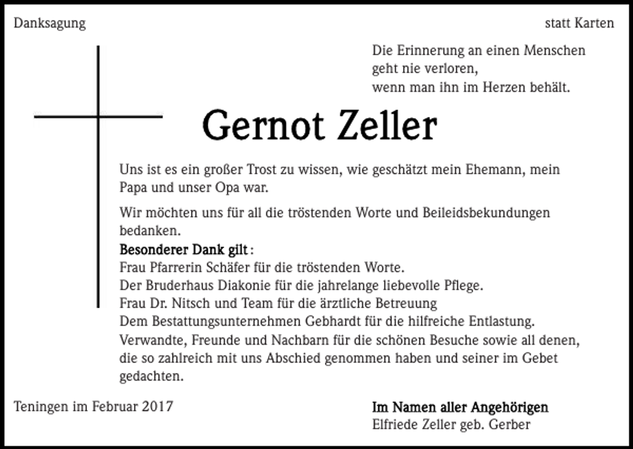 <p>Danksagung</p><p>statt Karten<br />Die Erinnerung an einen Menschen<br />geht nie verloren,<br />wenn man ihn im Herzen behält.</p><p>Uns ist es ein großer Trost zu wissen, wie geschätzt mein Ehemann, mein<br />Papa und unser Opa war.<br />Wir möchten uns für all die tröstenden Worte und Beileidsbekundungen<br />bedanken.<br />:<br />Frau Pfarrerin Schäfer für die tröstenden Worte.<br />Der Bruderhaus Diakonie für die jahrelange liebevolle Pﬂege.<br />Frau Dr. Nitsch und Team für die ärztliche Betreuung<br />Dem Bestattungsunternehmen Gebhardt für die hilfreiche Entlastung.<br />Verwandte, Freunde und Nachbarn für die schönen Besuche sowie all denen,<br />die so zahlreich mit uns Abschied genommen haben und seiner im Gebet<br />gedachten.<br />Teningen im Februar 2017<br />Elfriede Zeller geb. Gerber</p>