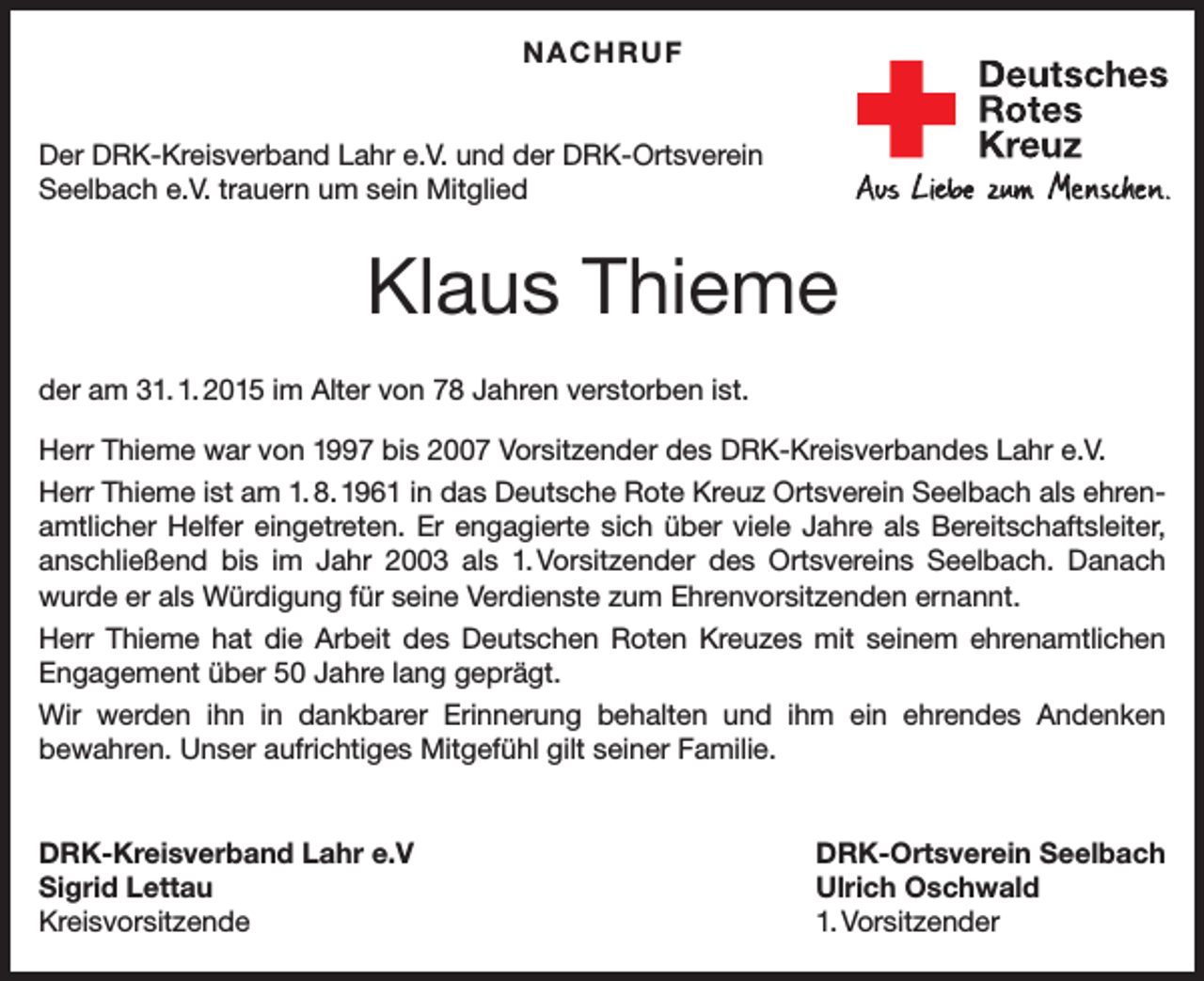 <p>NACHRUF<br />Der DRK-Kreisverband Lahr e.V. und der DRK-Ortsverein<br />Seelbach e.V. trauern um sein Mitglied</p><p>Klaus Thieme<br />der am 31. 1. 2015 im Alter von 78 Jahren verstorben ist.<br />Herr Thieme war von 1997 bis 2007 Vorsitzender des DRK-Kreisverbandes Lahr e.V.<br />Herr Thieme ist am 1. 8. 1961 in das Deutsche Rote Kreuz Ortsverein Seelbach als ehrenamtlicher Helfer eingetreten. Er engagierte sich über viele Jahre als Bereitschaftsleiter,<br />anschließend bis im Jahr 2003 als 1. Vorsitzender des Ortsvereins Seelbach. Danach<br />wurde er als Würdigung für seine Verdienste zum Ehrenvorsitzenden ernannt.<br />Herr Thieme hat die Arbeit des Deutschen Roten Kreuzes mit seinem ehrenamtlichen<br />Engagement über 50 Jahre lang geprägt.<br />Wir werden ihn in dankbarer Erinnerung behalten und ihm ein ehrendes Andenken<br />bewahren. Unser aufrichtiges Mitgefühl gilt seiner Familie.<br />DRK-Kreisverband Lahr e.V<br />Sigrid Lettau<br />Kreisvorsitzende</p><p>DRK-Ortsverein Seelbach<br />Ulrich Oschwald<br />1. Vorsitzender</p>