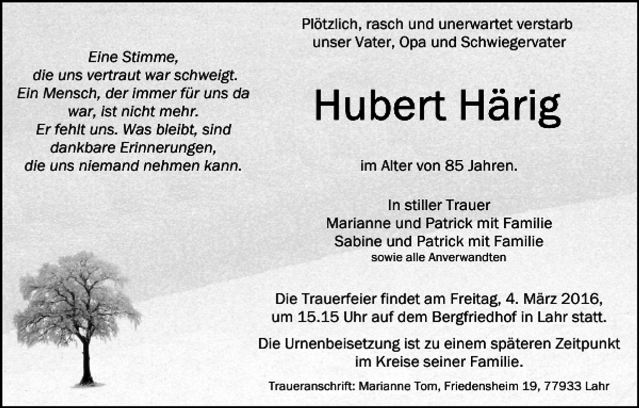 <p>Eine Stimme,<br />die uns vertraut war schweigt.<br />Ein Mensch, der immer für uns da<br />war, ist nicht mehr.<br />Er fehlt uns. Was bleibt, sind<br />dankbare Erinnerungen,<br />die uns niemand nehmen kann.</p><p>Plötzlich, rasch und unerwartet verstarb<br />unser Vater, Opa und Schwiegervater</p><p>im Alter von 85 Jahren.<br />In stiller Trauer<br />Marianne und Patrick mit Familie<br />Sabine und Patrick mit Familie<br />sowie alle Anverwandten</p><p>Die Trauerfeier findet am Freitag, 4. März 2016,<br />um 15.15 Uhr auf dem Bergfriedhof in Lahr statt.<br />Die Urnenbeisetzung ist zu einem späteren Zeitpunkt<br />im Kreise seiner Familie.<br />Traueranschrift: Marianne Tom, Friedensheim 19, 77933 Lahr</p>