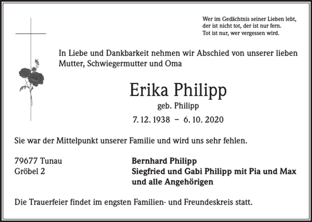 <p>Wer im Gedächtnis seiner Lieben lebt,<br />der ist nicht tot, der ist nur fern.<br />Tot ist nur, wer vergessen wird.</p><p>In Liebe und Dankbarkeit nehmen wir Abschied von unserer lieben<br />Mutter, Schwiegermutter und Oma</p><p>Erika Philipp<br />geb. Philipp</p><p>7. 12. 1938 – 6. 10. 2020<br />Sie war der Mittelpunkt unserer Familie und wird uns sehr fehlen.<br />79677 Tunau<br />Gröbel 2</p><p>Bernhard Philipp<br />Siegfried und Gabi Philipp mit Pia und Max<br />und alle Angehörigen</p><p>Die Trauerfeier findet im engsten Familien- und Freundeskreis statt.</p>