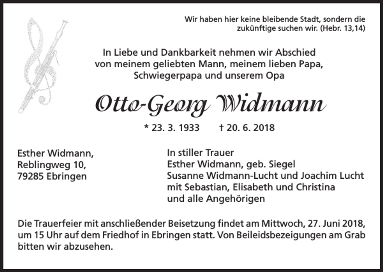 <p>Wir haben hier keine bleibende Stadt, sondern die<br />zukünftige suchen wir. (Hebr. 13,14)</p><p>In Liebe und Dankbarkeit nehmen wir Abschied<br />von meinem geliebten Mann, meinem lieben Papa,<br />Schwiegerpapa und unserem Opa</p><p>Otto-Georg Widmann<br />* 23. 3. 1933 † 20. 6. 2018<br />Esther Widmann,<br />Reblingweg 10,<br />79285 Ebringen</p><p>In stiller Trauer<br />Esther Widmann, geb. Siegel<br />Susanne Widmann-Lucht und Joachim Lucht<br />mit Sebastian, Elisabeth und Christina<br />und alle Angehörigen</p><p>Die Trauerfeier mit anschließender Beisetzung findet am Mittwoch, 27. Juni 2018,<br />um 15 Uhr auf dem Friedhof in Ebringen statt. Von Beileidsbezeigungen am Grab<br />bitten wir abzusehen.</p>