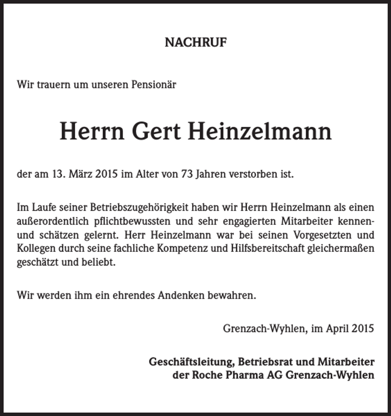 <p>NACHRUF<br />Wir trauern um unseren Pensionär</p><p>Herrn Gert Heinzelmann<br />der am 13. März 2015 im Alter von 73 Jahren verstorben ist.<br />Im Laufe seiner Betriebszugehörigkeit haben wir Herrn Heinzelmann als einen<br />außerordentlich pflichtbewussten und sehr engagierten Mitarbeiter kennenund schätzen gelernt. Herr Heinzelmann war bei seinen Vorgesetzten und<br />Kollegen durch seine fachliche Kompetenz und Hilfsbereitschaft gleichermaßen<br />geschätzt und beliebt.<br />Wir werden ihm ein ehrendes Andenken bewahren.</p><p>Grenzach-Wyhlen, im April 2015</p><p>Geschäftsleitung, Betriebsrat und Mitarbeiter<br />der Roche Pharma AG Grenzach-Wyhlen</p>