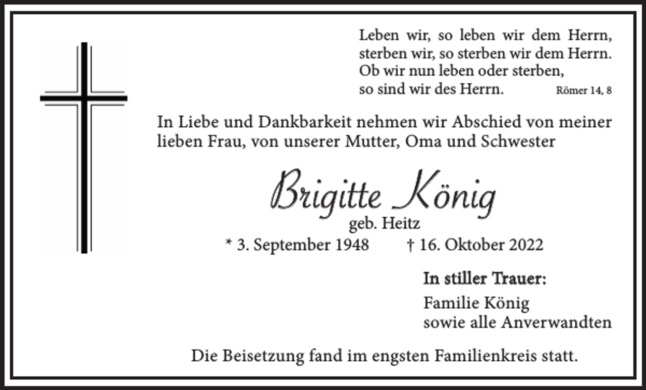 <p>Leben wir, so leben wir dem Herrn,<br />sterben wir, so sterben wir dem Herrn.<br />Ob wir nun leben oder sterben,<br />so sind wir des Herrn.<br />Römer 14, 8</p><p>In Liebe und Dankbarkeit nehmen wir Abschied von meiner<br />lieben Frau, von unserer Mutter, Oma und Schwester</p><p>Brigitte König</p><p>geb. Heitz<br />* 3. September 1948<br />† 16. Oktober 2022<br />In stiller Trauer:<br />Familie König<br />sowie alle Anverwandten<br />Die Beisetzung fand im engsten Familienkreis statt.</p>
