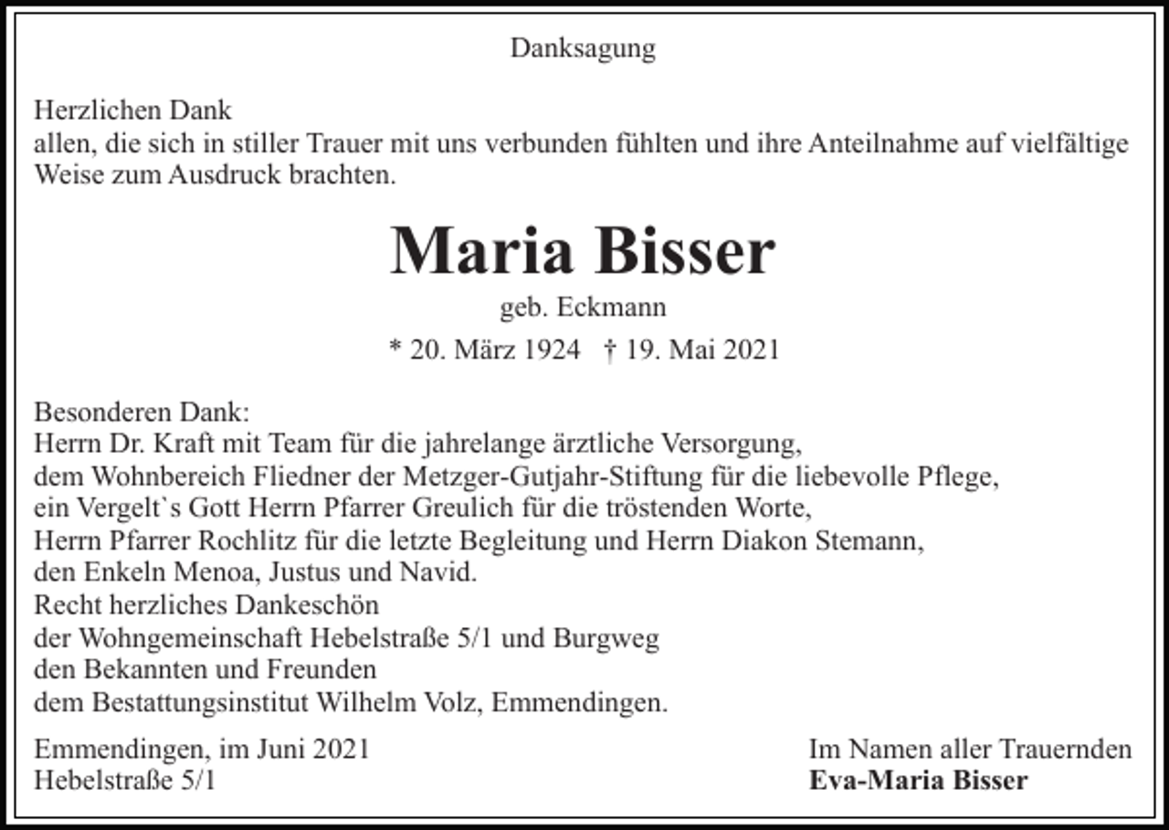 <p>Danksagung<br />Herzlichen Dank<br />allen, die sich in stiller Trauer mit uns verbunden fühlten und ihre Anteilnahme auf vielfältige<br />Weise zum Ausdruck brachten.</p><p>Maria Bisser<br />geb. Eckmann<br />* 20. März 1924 † 19. Mai 2021<br />Besonderen Dank:<br />Herrn Dr. Kraft mit Team für die jahrelange ärztliche Versorgung,<br />dem Wohnbereich Fliedner der Metzger-Gutjahr-Stiftung für die liebevolle Pflege,<br />ein Vergelt`s Gott Herrn Pfarrer Greulich für die tröstenden Worte,<br />Herrn Pfarrer Rochlitz für die letzte Begleitung und Herrn Diakon Stemann,<br />den Enkeln Menoa, Justus und Navid.<br />Recht herzliches Dankeschön<br />der Wohngemeinschaft Hebelstraße 5/1 und Burgweg<br />den Bekannten und Freunden<br />dem Bestattungsinstitut Wilhelm Volz, Emmendingen.<br />Emmendingen, im Juni 2021<br />Hebelstraße 5/1</p><p>Im Namen aller Trauernden<br />Eva-Maria Bisser</p>