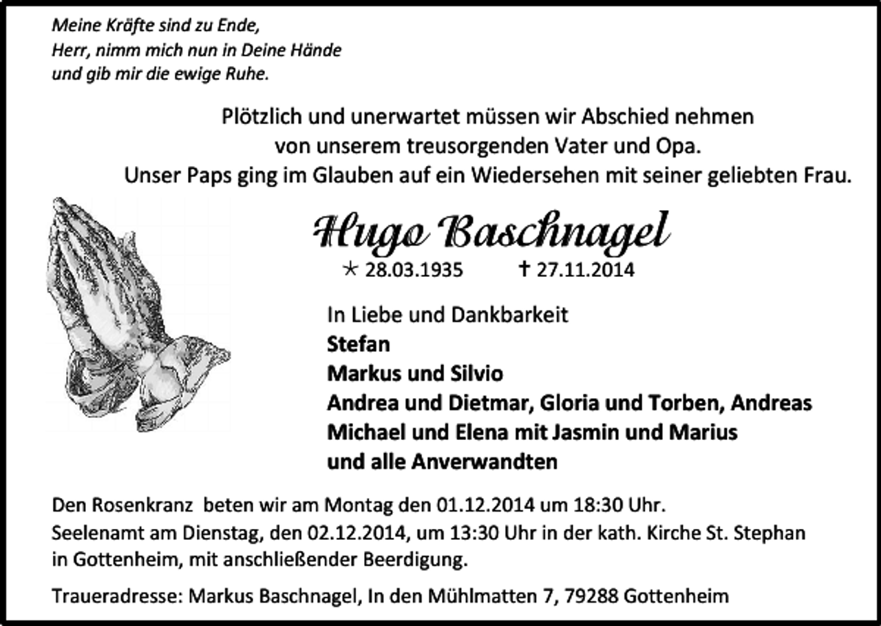 <p>Meine Kräfte sind zu Ende,<br />Herr, nimm mich nun in Deine Hände<br />und gib mir die ewige Ruhe.</p><p>Plötzlich und unerwartet müssen wir Abschied nehmen<br />von unserem treusorgenden Vater und Opa.<br />Unser Paps ging im Glauben auf ein Wiedersehen mit seiner geliebten Frau.</p><p> 28.03.1935</p><p> 27.11.2014</p><p>In Liebe und Dankbarkeit<br />Stefan<br />Markus und Silvio<br />Andrea und Dietmar, Gloria und Torben, Andreas<br />Michael und Elena mit Jasmin und Marius<br />und alle Anverwandten<br />Den Rosenkranz beten wir am Montag den 01.12.2014 um 18:30 Uhr.<br />Seelenamt am Dienstag, den 02.12.2014, um 13:30 Uhr in der kath. Kirche St. Stephan<br />in Gottenheim, mit anschließender Beerdigung.<br />Traueradresse: Markus Baschnagel, In den Mühlmatten 7, 79288 Gottenheim</p>