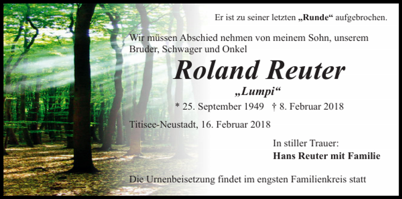 <p>Er ist zu seiner letzten „Runde“ aufgebrochen.</p><p>Wir müssen Abschied nehmen von meinem Sohn, unserem<br />Bruder, Schwager und Onkel</p><p>Roland Reuter<br />„Lumpi“</p><p>* 25. September 1949 † 8. Februar 2018<br />Titisee-Neustadt, 16. Februar 2018<br />In stiller Trauer:<br />Hans Reuter mit Familie<br />Die Urnenbeisetzung findet im engsten Familienkreis statt</p>