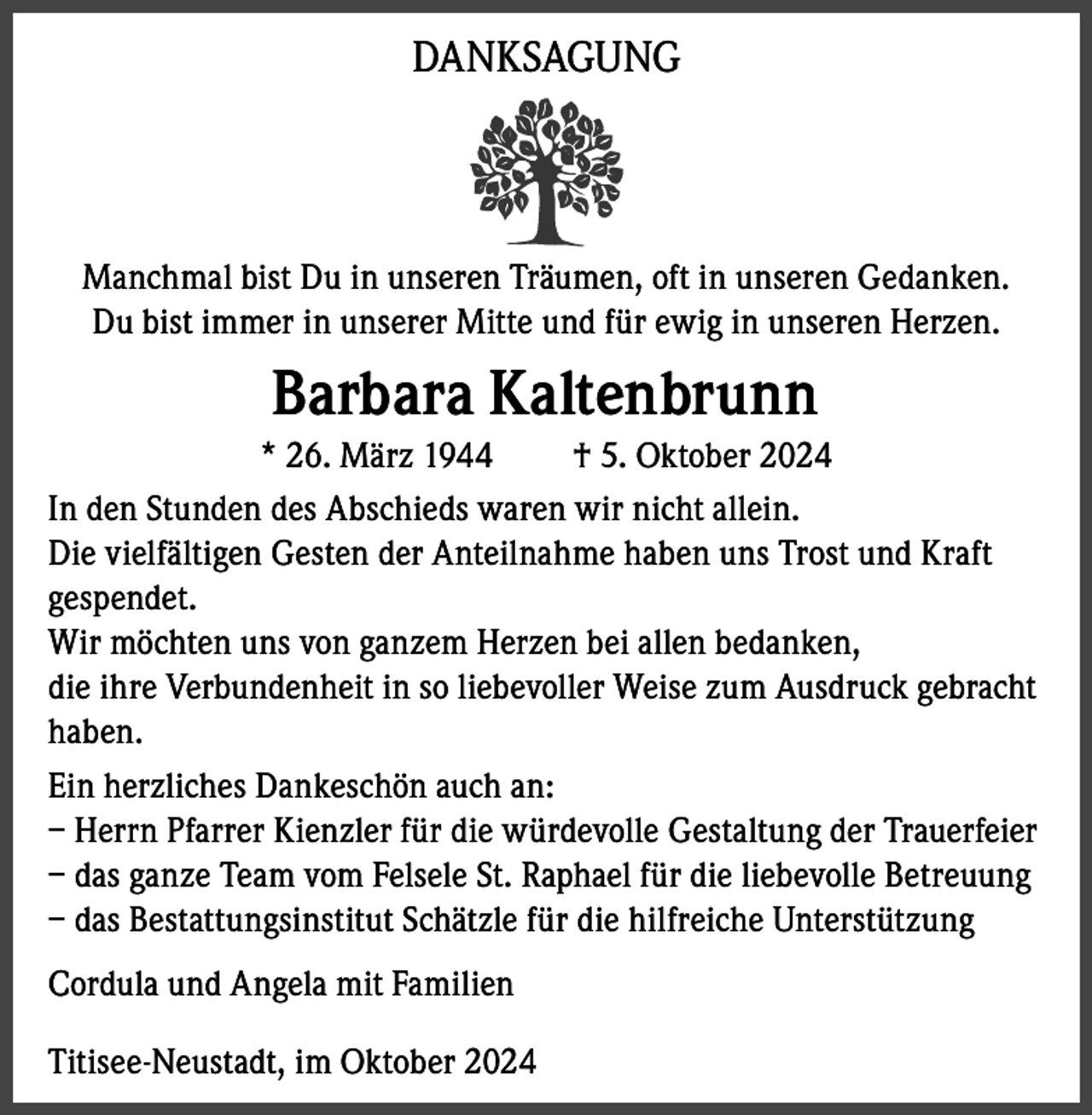<p>DANKSAGUNG</p><p>Manchmal bist Du in unseren Träumen, oft in unseren Gedanken.<br />Du bist immer in unserer Mitte und für ewig in unseren Herzen.</p><p>Barbara Kaltenbrunn<br />* 26. März 1944<br />† 5. Oktober 2024<br />In den Stunden des Abschieds waren wir nicht allein.<br />Die vielfältigen Gesten der Anteilnahme haben uns Trost und Kraft<br />gespendet.<br />Wir möchten uns von ganzem Herzen bei allen bedanken,<br />die ihre Verbundenheit in so liebevoller Weise zum Ausdruck gebracht<br />haben.<br />Ein herzliches Dankeschön auch an:<br />– Herrn Pfarrer Kienzler für die würdevolle Gestaltung der Trauerfeier<br />– das ganze Team vom Felsele St. Raphael für die liebevolle Betreuung<br />– das Bestattungsinstitut Schätzle für die hilfreiche Unterstützung<br />Cordula und Angela mit Familien<br />Titisee-Neustadt, im Oktober 2024</p>