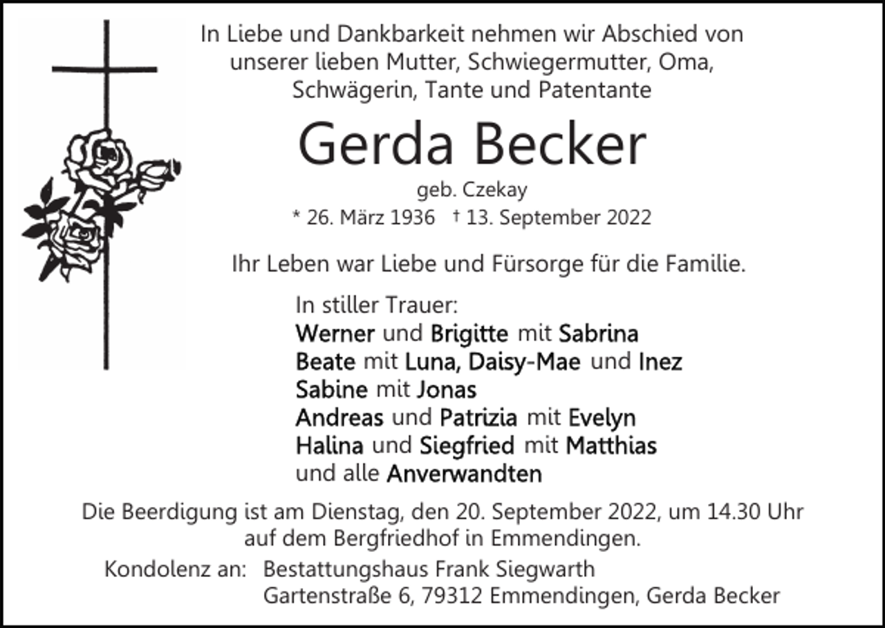 <p>In Liebe und Dankbarkeit nehmen wir Abschied von<br />unserer lieben Mutter, Schwiegermutter, Oma,<br />Schwägerin, Tante und Patentante</p><p>Gerda Becker</p><p>geb. Czekay<br />* 26. März 1936 † 13. September 2022</p><p>Ihr Leben war Liebe und Fürsorge für die Familie.<br />In stiller Trauer:<br />und<br />mit<br />mit<br />und<br />und<br />und alle</p><p>mit<br />und<br />mit<br />mit</p><p>Die Beerdigung ist am Dienstag, den 20. September 2022, um 14.30 Uhr<br />auf dem Bergfriedhof in Emmendingen.<br />Kondolenz an: Bestattungshaus Frank Siegwarth<br />Gartenstraße 6, 79312 Emmendingen, Gerda Becker</p>