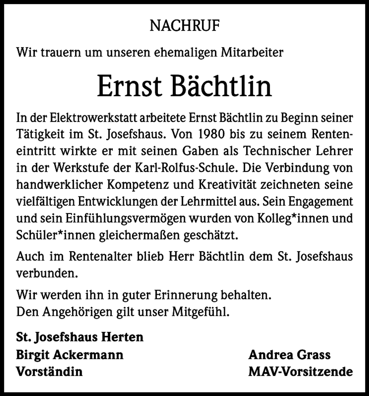 <p>NACHRUF<br />Wir trauern um unseren ehemaligen Mitarbeiter</p><p>Ernst Bächtlin<br />In der Elektrowerkstatt arbeitete Ernst Bächtlin zu Beginn seiner<br />Tätigkeit im St. Josefshaus. Von 1980 bis zu seinem Renteneintritt wirkte er mit seinen Gaben als Technischer Lehrer<br />in der Werkstufe der Karl-Rolfus-Schule. Die Verbindung von<br />handwerklicher Kompetenz und Kreativität zeichneten seine<br />vielfältigen Entwicklungen der Lehrmittel aus. Sein Engagement<br />und sein Einfühlungsvermögen wurden von Kolleg*innen und<br />Schüler*innen gleichermaßen geschätzt.<br />Auch im Rentenalter blieb Herr Bächtlin dem St. Josefshaus<br />verbunden.<br />Wir werden ihn in guter Erinnerung behalten.<br />Den Angehörigen gilt unser Mitgefühl.<br />St. Josefshaus Herten<br />Birgit Ackermann<br />Andrea Grass<br />Vorständin MAV-Vorsitzende</p>