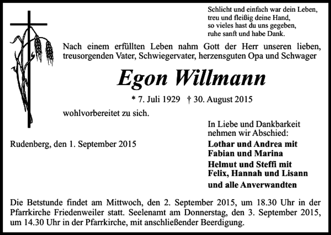 <p>Schlicht und einfach war dein Leben,<br />treu und fleißig deine Hand,<br />so vieles hast du uns gegeben,<br />ruhe sanft und habe Dank.</p><p>Nach einem erfüllten Leben nahm Gott der Herr unseren lieben,<br />treusorgenden Vater, Schwiegervater, herzensguten Opa und Schwager</p><p>Egon Willmann<br />* 7. Juli 1929 † 30. August 2015</p><p>wohlvorbereitet zu sich.<br />Rudenberg, den 1. September 2015</p><p>In Liebe und Dankbarkeit<br />nehmen wir Abschied:<br />Lothar und Andrea mit<br />Fabian und Marina<br />Helmut und Steffi mit<br />Felix, Hannah und Lisann<br />und alle Anverwandten</p><p>Die Betstunde findet am Mittwoch, den 2. September 2015, um 18.30 Uhr in der<br />Pfarrkirche Friedenweiler statt. Seelenamt am Donnerstag, den 3. September 2015,<br />um 14.30 Uhr in der Pfarrkirche, mit anschließender Beerdigung.</p>