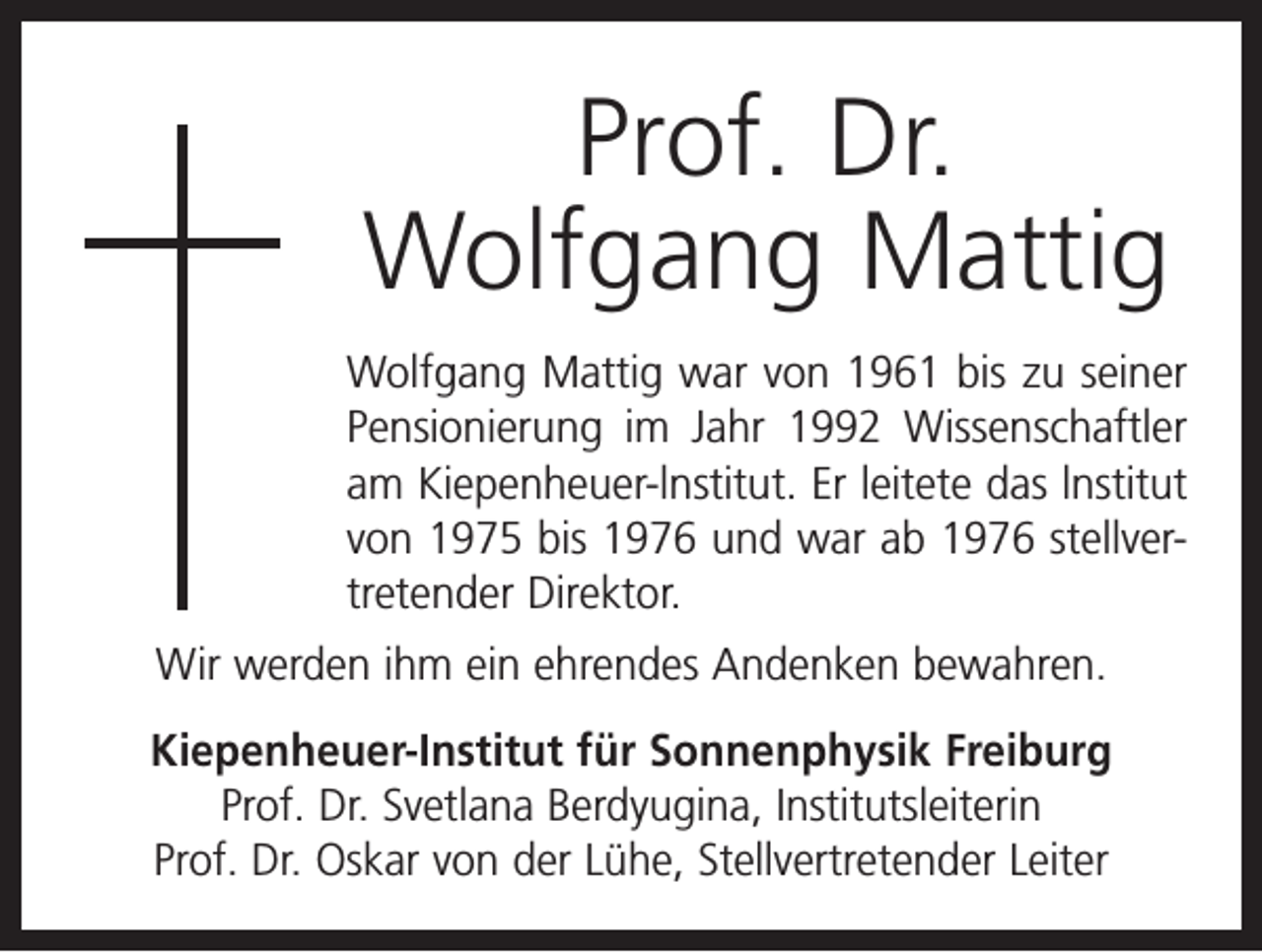 <p>Prof. Dr.<br />Wolfgang Mattig<br />Wolfgang Mattig war von 1961 bis zu seiner<br />Pensionierung im Jahr 1992 Wissenschaftler<br />am Kiepenheuer-lnstitut. Er leitete das lnstitut<br />von 1975 bis 1976 und war ab 1976 stell­ver­<br />tretender Direktor.<br />Wir werden ihm ein ehrendes Andenken bewahren.<br />Kiepenheuer-Institut für Sonnenphysik Freiburg<br />Prof. Dr. Svetlana Berdyugina, Institutsleiterin<br />Prof. Dr. Oskar von der Lühe, Stellvertretender Leiter</p>