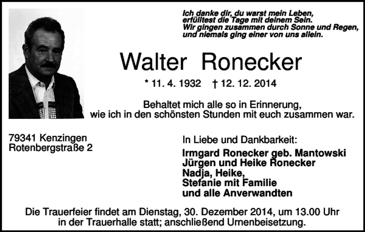 <p>Ich danke dir, du warst mein Leben,<br />erfülltest die Tage mit deinem Sein.<br />Wir gingen zusammen durch Sonne und Regen,<br />und niemals ging einer von uns allein.</p><p>Walter Ronecker<br />* 11. 4. 1932</p><p>† 12. 12. 2014</p><p>Behaltet mich alle so in Erinnerung,<br />wie ich in den schönsten Stunden mit euch zusammen war.<br />79341 Kenzingen<br />Rotenbergstraße 2</p><p>In Liebe und Dankbarkeit:<br />Irmgard Ronecker geb. Mantowski<br />Jürgen und Heike Ronecker<br />Nadja, Heike,<br />Stefanie mit Familie<br />und alle Anverwandten</p><p>Die Trauerfeier findet am Dienstag, 30. Dezember 2014, um 13.00 Uhr<br />in der Trauerhalle statt; anschließend Urnenbeisetzung.</p>